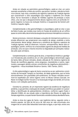 Ainda em relação ao patrimônio geomorfológico, pode-se citar um outro
exemplo semelhante: a Pedra do Letreiro, que possui, também, relevância histó-
rico-cultural, haja vista a existência de registros rupestres da Tradição Agreste
que caracterizam o sítio arqueológico que originou o topônimo. Em virtude
disso, faz-se necessário a adoção de medidas urgentes de proteção a esses
sítios, uma vez que o desaparecimento desses registros teria um profundo im-
pacto negativo na busca da evolução histórica e ocupacional do homem pré-
histórico naquela região.

  Complementando o sítio geomorfológico e arqueológico, pode-se citar o caso
da Pedra Furada, que recebeu esse nome em função da existência de um orifício
quase no centro dela, decorrente da atuação dos processos intempéricos e erosivos.

   Destes processos, merecem destaque a atuação do intemperismo químico e a
erosão diferencial, que propiciaram uma espécie de abrigo, erodindo a rocha
internamente. Nesse abrigo, observa-se a existência de registros rupestres da
Tradição Agreste, onde se observam, inclusive, antropomorfos. Nesse sítio ar-
queológico, porém, verificou-se a necessidade urgente de adoção de medidas de
proteção, uma vez que o mesmo encontra-se degradado por pichações realiza-
das pela ação antrópica.

   Complementando o contexto geral da área, a importância histórica e geológi-
ca é fortalecida pela existência de um sítio paleontológico denominado Lagoa
do Santo. Nele, já foram retirados, desde a década de 70, inúmeros registros de
fósseis de mamíferos gigantes, como preguiças, mastodontes e outros, regis-
trando a passagem desses animais constituintes da megafauna pleistocênica –
megatérios – nessa localidade (Porpino e Santos, 1997; Santos, 2001).

   O sítio paleontológico Lagoa do Santo caracteriza-se por sedimentos consti-
tuintes da Formação Tanques ou Cacimbas, de idade quaternária, que se limita
estruturalmente com granitóides pré-cambrianos. Os fósseis retirados encon-
tram-se espalhados por vários lugares como no Museu Câmara Cascudo, em
Natal; no Colégio Camilo Toscano e na Associação Amigos do Seridó, em Currais
Novos; e em coleções particulares.

   Constitui-se, portanto, de um importante registro da existência de megafauna
pretérita, o que permite a realização de estudos científicos que podem vir a possi-
bilitar a identificação de paleoambientes climáticos, conforme sugere Prado e
Alberdini (1999), em seu estudo sobre a importância dos fósseis na região dos
Pampas argentinos, os quais haviam favorecido a existência dessa abundante fauna.

  Ainda na área da Lagoa do Santo, cujo topônimo deriva, segundo conta a
história popular, do fato de há cerca de 300 anos ter sido encontrada uma
imagem de um santo (São Sebastião) soterrada na lagoa, e que hoje, existe uma


192 Meio ambiente, esporte, Lazer e turismo
 