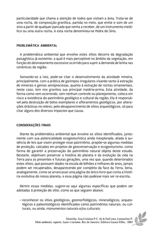 particularidade que chama a atenção de todos que visitam a área. Trata-se de
uma rocha, de composição granítica, partida no meio, que emite o som de um
sino a partir de qualquer pancada que venha a receber, de um instrumento metá-
lico ou uma outra rocha. A esta rocha denominou-se Pedra do Sino.



PROBLEMÁTICA AMBIENTAL

  A problemática ambiental que envolve estes sítios decorre da degradação
paisagística já existente, a qual é mais perceptível no âmbito da vegetação, em
função do desmatamento excessivo ocorrido para suprir a demanda de lenha nas
cerâmicas da região.

   Somando-se a isto, pode-se citar o desenvolvimento da atividade mineira,
principalmente, com a prática de garimpos irregulares visando tanto à extração
de minerais e gemas semipreciosas, quanto à extração de rochas ornamentais,
neste caso, tem nos granitos sua principal matéria-prima. Esta atividade, da
forma como vem ocorrendo, sem nenhum controle ou planejamento, coloca em
risco a existência do patrimônio geológico e cultural da região. Ela é responsá-
vel pela destruição de belos exemplares e afloramentos geológicos, por altera-
ções drásticas no relevo, pelo desaparecimento de sítios arqueológicos, só para
citar alguns dos diversos impactos que causa.



CONSIDERAÇÕES FINAIS

   Diante da problemática ambiental que envolve os sítios identificados, junta-
mente com sua potencialidade ecogeoturística ainda inexplorada, aliada à au-
sência de leis que visem proteger esse patrimônio, propõe-se algumas medidas
de proteção, calcadas em projetos de geoconservação e ecogeoturismo, como
forma de garantir a preservação do patrimônio natural objeto deste estudo.
Destarte, objetivam preservar a história do planeta e da evolução da vida na
Terra para as presentes e futuras gerações, uma vez que, quando deteriorados
estes sítios, que possuem idades na escala de bilhões e milhares de anos, jamais
podem ser recuperados, desaparecendo por completo da face da Terra. Seria,
analogamente, como se arrancasse uma página do único livro que conta a histó-
ria evolutiva do nosso planeta, e essa página não pudesse mais ser re-escrita.

  Dentre essas medidas, sugere-se aqui algumas específicas que podem ser
adotadas à proteção do sítio, como as que seguem abaixo:

  • reconhecer os sítios geológicos, geomorfológicos, mineralógicos, arqueo-
    lógicos e paleontológicos identificados como patrimônios naturais, ou cul-
    turais, ou ainda, monumentos naturais e/ou culturais;

                                      Almeida, Ana Cristina P.C. de & DaCosta, Lamartine P.
            Meio ambiente, esporte, Lazer e turismo. Rio de Janeiro: Editora Gama Filho, 2007
 
