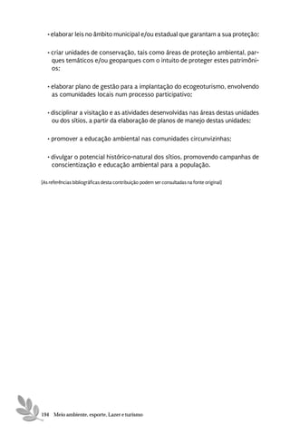 • elaborar leis no âmbito municipal e/ou estadual que garantam a sua proteção;

   • criar unidades de conservação, tais como áreas de proteção ambiental, par-
     ques temáticos e/ou geoparques com o intuito de proteger estes patrimôni-
     os;

   • elaborar plano de gestão para a implantação do ecogeoturismo, envolvendo
     as comunidades locais num processo participativo;

   • disciplinar a visitação e as atividades desenvolvidas nas áreas destas unidades
     ou dos sítios, a partir da elaboração de planos de manejo destas unidades;

   • promover a educação ambiental nas comunidades circunvizinhas;

   • divulgar o potencial histórico-natural dos sítios, promovendo campanhas de
     conscientização e educação ambiental para a população.

[As referências bibliográficas desta contribuição podem ser consultadas na fonte original]




194 Meio ambiente, esporte, Lazer e turismo
 