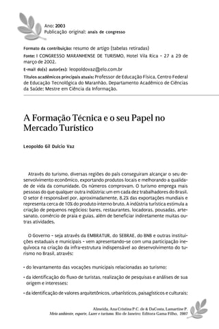 Ano: 2003
          Publicação original: anais de congresso


Formato da contribuição: resumo de artigo (tabelas retiradas)
Fonte: I CONGRESSO MARANHENSE DE TURISMO, Hotel Vila Rica - 27 a 29 de
março de 2002.
E-mail do(s) autor(es): leopoldovaz@elo.com.br
Títulos acadêmicos principais atuais: Professor de Educação Física, Centro Federal
de Educação Tecnológica do Maranhão, Departamento Acadêmico de Ciências
da Saúde; Mestre em Ciência da Informação.




A Formação Técnica e o seu Papel no
Mercado Turístico
Leopoldo Gil Dulcio Vaz




   Através do turismo, diversas regiões do país conseguiram alcançar o seu de-
senvolvimento econômico, exportando produtos locais e melhorando a qualida-
de de vida da comunidade. Os números comprovam. O turismo emprega mais
pessoas do que qualquer outra indústria: um em cada dez trabalhadores do Brasil.
O setor é responsável por, aproximadamente, 8,2% das exportações mundiais e
representa cerca de 10% do produto interno bruto. A indústria turística estimula a
criação de pequenos negócios: bares, restaurantes, locadoras, pousadas, arte-
sanato, comércio de praia e guias, além de beneficiar indiretamente muitas ou-
tras atividades.

   O Governo - seja através da EMBRATUR, do SEBRAE, do BNB e outras institui-
ções estaduais e municipais - vem apresentando-se com uma participação ine-
quívoca na criação da infra-estrutura indispensável ao desenvolvimento do tu-
rismo no Brasil, através:

• do levantamento das vocações municipais relacionadas ao turismo;

• da identificação do fluxo de turistas, realização de pesquisas e análises de sua
  origem e interesses;
• da identificação de valores arquitetônicos, urbanísticos, paisagísticos e culturais;


                                       Almeida, Ana Cristina P.C. de & DaCosta, Lamartine P.
             Meio ambiente, esporte, Lazer e turismo. Rio de Janeiro: Editora Gama Filho, 2007
 