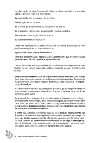 • da elaboração de diagnósticos realizados com base nos dados levantados
  sobre as diversas regiões e municípios;
• da capacitação dos prestadores de serviços;
• da educação para o turismo;
• do estimulo ao envolvimento das instituições de ensino;
• da sinalização, informação e programação visual das cidades;

• das ações de preservação e restauração; e
• ao acompanhamento e avaliação,

  Dentre os objetivos dessas ações, destaca-se o estimulo à expansão e à cria-
ção de novos negócios e consequentemente
• a geração de novos postos de trabalho, e
• contribuir para formação e capacitação dos profissionais que prestam serviços
  para o turismo, visando qualidade e produtividade;

  As análises sobre a situação do lazer nas sociedades contemporâneas e suas
relações com as iniciativas privada e pública pressupõe algumas considerações
básicas:

• a importância do setor de lazer na estrutura econômica do mundo, pois o lazer
  é um dos muitos componentes do âmbito terciário da economia e faz parte do
  mais importante setor das sociedades denominadas pós-industriais – o da pres-
  tação de serviços;
• essa economia de serviços está crescendo em linhas gerais e especialmente no
  setor de telecomunicações, informática, finanças e turismo (uma das áreas
  abrangidas pelo lazer);
• Os setores de lazer e turismo dependem intimamente dessas novas tecnologias,
  principalmente da informática e das telecomunicações, criando um mundo com
  características muito particulares, havendo um grande crescimento no setor
  terciário, com o desaparecimento de empregos no setor industrial e o surgimento
  de novos postos no setor de serviços;
• O setor está crescendo de forma bastante considerável, especialmente nas
  áreas de lazer e turismo, que dependem intimamente das novas tecnologias (o
  que exige acesso ao conhecimento, não apenas ao conhecimento formal esco-
  lar, mas também ao conhecimento de informática e de línguas estrangeiras,
  além de habilidades mais subjetivas como iniciativa própria, criatividade e cul-
  tura geral, que não necessariamente apreendidos numa escola).



196 Meio ambiente, esporte, Lazer e turismo
 