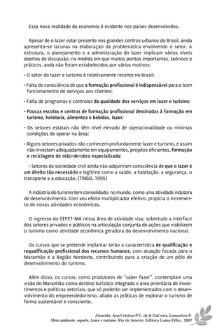 Essa nova realidade da economia é evidente nos países desenvolvidos.

  Apesar de o lazer estar presente nos grandes centros urbanos do Brasil, ainda
apresenta-se lacunas na elaboração da problemática envolvendo o setor. A
estrutura, o planejamento e a administração do lazer implicam vários níveis
abertos de discussão, na medida em que muitos pontos importantes, teóricos e
práticos, anda não foram estabelecidos por vários motivos:
• O setor do lazer e turismo é relativamente recente no Brasil;
• Falta de consciência de que a formação profissional é indispensável para o bom
  funcionamento de serviços aos clientes;
• Falta de programas e controles da qualidade dos serviços em lazer e turismo;
• Poucas escolas e centros de formação profissional destinadas à formação em
  turismo, hotelaria, alimentos e bebidas, lazer;

• Os setores estatais não têm nível elevado de operacionalidade ou mínimas
  condições de operar na área;
• Alguns setores privados não conhecem profundamente lazer e turismo, e assim
  não investem adequadamente em equipamentos, projetos eficientes, formação
  e reciclagem de mão-de-obra especializada;
   • Setores da sociedade civil ainda não adquiriram consciência de que o lazer é
um direito tão necessário e legítimo como a saúde, a habitação, a segurança, o
transporte e a educação. (TRIGO, 1995)

  A indústria do turismo tem consolidado, no mundo, como uma atividade indutora
de desenvolvimento. Com seu efeito multiplicador efetivo, propicia o incremen-
to de novas atividades econômicas.

  O ingresso do CEFET-MA nessa área de atividade visa, sobretudo a interface
dos setores privados e públicos na articulação conjunta de ações que viabilizem
o turismo como atividade econômica geradora do desenvolvimento nacional.

  Os cursos que se pretende implantar terão a característica de qualificação e
requalificação profissional dos recursos humanos, com atuação focada para o
Maranhão e a Região Nordeste, contribuindo para a criação de um pólo de
desenvolvimento do turismo.

   Além disso, os cursos, como produtores de “saber fazer”, contemplam uma
visão do Maranhão como destino turístico integrado e área prioritária de inves-
timentos e políticas setoriais, que só poderão ser implementados com o desen-
volvimento do empreendedorismo, aliado as práticas de explorar o turismo de
forma sustentável e consciente.

                                      Almeida, Ana Cristina P.C. de & DaCosta, Lamartine P.
            Meio ambiente, esporte, Lazer e turismo. Rio de Janeiro: Editora Gama Filho, 2007
 