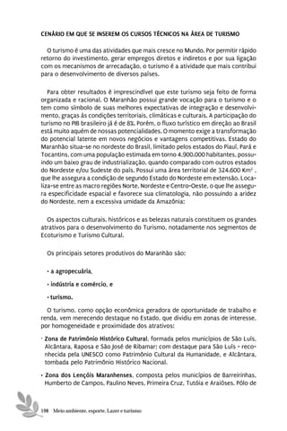 CENÁRIO EM QUE SE INSEREM OS CURSOS TÉCNICOS NA ÁREA DE TURISMO

  O turismo é uma das atividades que mais cresce no Mundo. Por permitir rápido
retorno do investimento, gerar empregos diretos e indiretos e por sua ligação
com os mecanismos de arrecadação, o turismo é a atividade que mais contribui
para o desenvolvimento de diversos países.

   Para obter resultados é imprescindível que este turismo seja feito de forma
organizada e racional. O Maranhão possui grande vocação para o turismo e o
tem como símbolo de suas melhores expectativas de integração e desenvolvi-
mento, graças às condições territoriais, climáticas e culturais. A participação do
turismo no PIB brasileiro já é de 8%. Porém, o fluxo turístico em direção ao Brasil
está muito aquém de nossas potencialidades. O momento exige a transformação
do potencial latente em novos negócios e vantagens competitivas. Estado do
Maranhão situa-se no nordeste do Brasil, limitado pelos estados do Piauí, Pará e
Tocantins, com uma população estimada em torno 4.900.000 habitantes, possu-
indo um baixo grau de industrialização, quando comparado com outros estados
do Nordeste e/ou Sudeste do país. Possui uma área territorial de 324.600 Km2 ,
que lhe assegura a condição de segundo Estado do Nordeste em extensão. Loca-
liza-se entre as macro regiões Norte, Nordeste e Centro-Oeste, o que lhe assegu-
ra especificidade espacial e favorece sua climatologia, não possuindo a aridez
do Nordeste, nem a excessiva umidade da Amazônia:

  Os aspectos culturais, históricos e as belezas naturais constituem os grandes
atrativos para o desenvolvimento do Turismo, notadamente nos segmentos de
Ecoturismo e Turismo Cultural.

  Os principais setores produtivos do Maranhão são:

  • a agropecuária,

  • indústria e comércio, e
  • turismo.
  O turismo, como opção econômica geradora de oportunidade de trabalho e
renda, vem merecendo destaque no Estado, que dividiu em zonas de interesse,
por homogeneidade e proximidade dos atrativos:
· Zona de Patrimônio Histórico Cultural, formada pelos municípios de São Luís,
  Alcântara, Raposa e São José de Ribamar; com destaque para São Luís - reco-
  nhecida pela UNESCO como Patrimônio Cultural da Humanidade, e Alcântara,
  tombada pelo Patrimônio Histórico Nacional.
• Zona dos Lençóis Maranhenses, composta pelos municípios de Barreirinhas,
  Humberto de Campos, Paulino Neves, Primeira Cruz, Tutóia e Araióses. Pólo de



198 Meio ambiente, esporte, Lazer e turismo
 