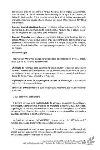 ecoturismo onde se encontra o Parque Nacional dos Lençóis Maranhenses,
 com uma área de 155 mil hectares de dunas e lagoas de água doce cristalina, o
 Delta do Rio Parnaíba, único em mar aberto da América Latina, composto de
 igarapés, mangues, dunas, ilhas e ilhotas, das quais 65% estão em território
 maranhense.
• Zona das Reentrâncias Maranhenses, constituída pelos municípios de Cururupú,
  Guimarães, Cedral, Mirinzal, Porto Rico, Serrano, Apicum-Açú e Bacuri, inseri-
  dos no Programa de Ecoturismo para Amazônia Legal.
• Zona das Chapadas, integrada pelos municípios de Imperatriz, Carolina, Riacho,
  Balsas, Mirador, Grajaú e Nova Iorque; onde se encontra uma das maiores áreas
  preservadas de cerrados da América Latina e o Parque Estadual do Mirador,
  com uma área de 700 mil hectares, que protege nascentes dos rios, fauna e flora
  da região.
• Zona dos Lagos

  O Estado do Maranhão dispõe para viabilidade de negócios em diversas áreas,
sendo que na do Turismo apresenta-se:

• Utilização de fazendas para a prática do turismo rural - criação de serviços de
  hotelaria - resort de fazendas ou estâncias, combinando o turismo rural com a
  proteção do meio rural, que está sendo desenvolvido nos municípios de Balsas,
  Barra do Corda, Viana, Imperatriz e Pinheiro;
• Implantação de meios de hospedagem e serviços de alimentação nos principais
  pólos de ecoturismo do Estado;
• Serviços de entretenimento e lazer em São Luís, Alcântara, São José de Ribamar
  e Morros.

  O que determina este quadro

   O turismo envolve uma multiplicidade de serviços: transporte, hospedagem,
alimentação, agenciamento, trabalho de intérprete e tradutor, guias turísticos,
organização de eventos, entretenimento, etc. São muitas empresas e profissio-
nais envolvidos, diversas interações e etapas a serem percorridas, tornando a
atividade complexa e de difícil mensuração.

  No Brasil, as estimativas da EMBRATUR, referentes ao ano de 1990, indicam 1,7
milhões de pessoas diretamente empregadas no turismo.

   O despreparo desse enorme contingente de trabalhadores e a dificuldade de
acesso que têm as pequenas e microempresas às novas tecnologias, são grandes
dificuldades a serem superadas no turismo.

                                      Almeida, Ana Cristina P.C. de & DaCosta, Lamartine P.
            Meio ambiente, esporte, Lazer e turismo. Rio de Janeiro: Editora Gama Filho, 2007
 