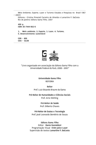 Meio Ambiente, Esporte, Lazer e Turismo: Estudos e Pesquisas no Brasil 1967
– 2007/
    Editores : Cristina Pimentel Carneiro de Almeida e Lamartine P. DaCosta
    Rio de Janeiro: Editora Gama Filho, 2007

    400 p.
    ISBN 85-7444-062-0

    1 . Meio ambiente. 2. Esporte. 3. Lazer. 4. Turismo.
    5. Desenvolvimento sustentável

    CDD – 809
    CDU – 82.09




        “Livro organizado em associação da Editora Gama Filho com a
                  Universidade Federal do Pará, 2006 - 2007"



                            Universidade Gama Filho
                                    REITORIA

                                      Reitor
                       Prof. Luiz Eduardo Braune da Gama

                  Pró-Reitor de Humanidades e Ciências Sociais
                               Prof. Arno Wehling

                              Pró-Reitor de Saúde
                             Prof. Gilberto Chaves

                       Pró-Reitor de Exatas e Tecnologia
                    Prof. José Leonardo Demétrio de Souza


                              Editora Gama Filho
                           Editor Dante Gastaldoni
                    Programação Visual Evlen Joice Lauer
                  Supervisão de textos Lamartine P. DaCosta
 