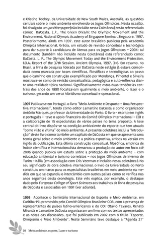 e Kristine Toohey, da Universidade de New South Wales, Austrália, as questões
centrais sobre o meio ambiente envolvendo os Jogos Olímpicos. Nesta ocasião,
foi divulgado um position paper (não incluído nesta Coletânea) então referenciado
como: DaCosta, L.P., The Green Dream: the Olympic Movement and the
Environment, National Olympic Academy of Singapore Seminar, Singapore, 1997.
Posteriormente, ainda em 1997, este autor brasileiro publicou pela Academia
Olímpica Internacional, Grécia, um estudo de revisão conceitual e tecnológica
para dar suporte à candidatura de Atenas para os Jogos Olímpicos – 2004; tal
documento (também não incluído nesta Coletânea) está referenciado como:
DaCosta, L. P., The Olympic Movement Today and the Environment Protection,
I.O.A. Report of the 37th Session, Ancient Olympia, 1997, 3-6. Em resumo, no
Brasil, a linha de pesquisa liderada por DaCosta neste estágio já estava consoli-
dada como marcada por bases científicas, filosóficas e tecnológicas ao passo
que o caminho em construção exemplificado por Mendonça, Pimentel e Silveira
mostrava-se como de revisão conceitualista, pedagógica e auto-reflexiva dian-
te uma realidade típica nacional. Significativamente estas duas tendências cen-
trais dos anos de 1990 focalizavam igualmente o meio ambiente, o lazer e o
turismo, gerando um certo hibridismo conceitual e operacional.

1997 Publica-se em Portugal, o livro “Meio Ambiente e Desporto – Uma Perspec-
tiva Internacional”, tendo como editor Lamartine DaCosta e como organizador
Antônio Marques, professor da Universidade do Porto. O livro – escrito em inglês
e português - teve o apoio financeiro do Comitê Olímpico Internacional - COI e
a colaboração de 15 especialistas de vários países no tema proposto. A tese
central do livro dispôs-se na condição ambivalente do esporte que tem atuado
“como vilão e vítima” do meio ambiente. A presente coletânea inclui a “Introdu-
ção” deste livro como também um capítulo de DaCosta em que se apresenta uma
teoria geral sobre o meio ambiente e a prática esportiva, ambos na versão em
inglês da publicação. Esta última construção conceitual, filosófica, empírica de
índole científica e internacionalista demarcou a produção do autor em foco até
2006 quando publica um estudo sobre a proteção do meio ambiente – com
educação ambiental e turismo correlatos – nos Jogos Olímpicos de Inverno de
Turim – Itália (em associação com Cris Veerman e incluído nesta coletânea). No
seu significado de obra coletiva internacional, o livro da Universidade do Porto
constituiu um marco para os especialistas brasileiros em meio ambiente na me-
dida em que se expandiu o intercâmbio com outros países como se verifica nos
anos seguintes desta cronologia. Este viés explica, por exemplo, o destaque
dado pelo European College of Sport Sciences aos trabalhos da linha de pesquisa
de DaCosta e associados em 1991 (ver adiante).

1998 Acontece o Seminário Internacional de Esporte e Meio Ambiente, em
Curitiba-PR, promovido pelo Comitê Olímpico Brasileiro-COB, com a presença de
representantes de países latino-americanos e do COI. Otavio Tavares, Renato
Miranda e Lamartine DaCosta organizaram um livro com os textos apresentados
e as notas das discussões, que foi publicado em 2002 com o título “Esporte,
Olimpismo e Meio Ambiente”. Neste Seminário teve destaque a “Agenda 21”


20 Meio ambiente, esporte, Lazer e turismo
 