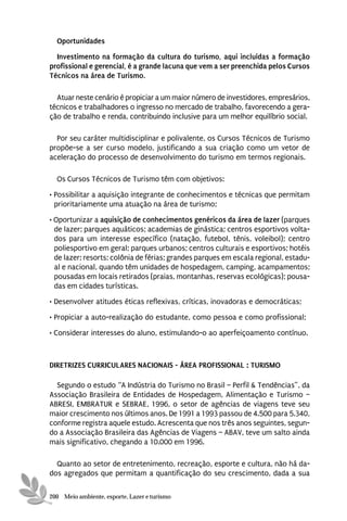 Oportunidades
  Investimento na formação da cultura do turismo, aqui incluídas a formação
profissional e gerencial, é a grande lacuna que vem a ser preenchida pelos Cursos
Técnicos na área de Turismo.

  Atuar neste cenário é propiciar a um maior número de investidores, empresários,
técnicos e trabalhadores o ingresso no mercado de trabalho, favorecendo a gera-
ção de trabalho e renda, contribuindo inclusive para um melhor equilíbrio social.

  Por seu caráter multidisciplinar e polivalente, os Cursos Técnicos de Turismo
propõe-se a ser curso modelo, justificando a sua criação como um vetor de
aceleração do processo de desenvolvimento do turismo em termos regionais.

  Os Cursos Técnicos de Turismo têm com objetivos:
• Possibilitar a aquisição integrante de conhecimentos e técnicas que permitam
  prioritariamente uma atuação na área de turismo;
• Oportunizar a aquisição de conhecimentos genéricos da área de lazer (parques
  de lazer; parques aquáticos; academias de ginástica; centros esportivos volta-
  dos para um interesse específico (natação, futebol, tênis, voleibol); centro
  poliesportivo em geral; parques urbanos; centros culturais e esportivos; hotéis
  de lazer; resorts; colônia de férias; grandes parques em escala regional, estadu-
  al e nacional, quando têm unidades de hospedagem, camping, acampamentos;
  pousadas em locais retirados (praias, montanhas, reservas ecológicas); pousa-
  das em cidades turísticas.
• Desenvolver atitudes éticas reflexivas, críticas, inovadoras e democráticas;
• Propiciar a auto-realização do estudante, como pessoa e como profissional;
• Considerar interesses do aluno, estimulando-o ao aperfeiçoamento contínuo.



DIRETRIZES CURRICULARES NACIONAIS - ÁREA PROFISSIONAL : TURISMO

  Segundo o estudo “A Indústria do Turismo no Brasil – Perfil & Tendências”, da
Associação Brasileira de Entidades de Hospedagem, Alimentação e Turismo –
ABRESI, EMBRATUR e SEBRAE, 1996, o setor de agências de viagens teve seu
maior crescimento nos últimos anos. De 1991 a 1993 passou de 4.500 para 5.340,
conforme registra aquele estudo. Acrescenta que nos três anos seguintes, segun-
do a Associação Brasileira das Agências de Viagens – ABAV, teve um salto ainda
mais significativo, chegando a 10.000 em 1996.

  Quanto ao setor de entretenimento, recreação, esporte e cultura, não há da-
dos agregados que permitam a quantificação do seu crescimento, dada a sua

200 Meio ambiente, esporte, Lazer e turismo
 