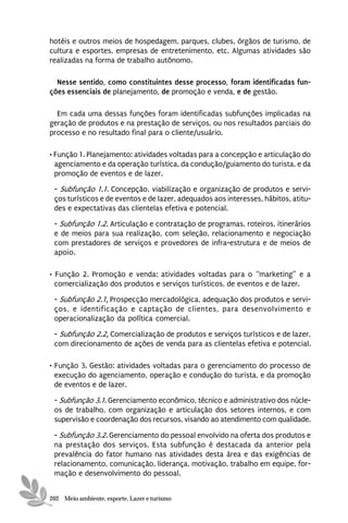 hotéis e outros meios de hospedagem, parques, clubes, órgãos de turismo, de
cultura e esportes, empresas de entretenimento, etc. Algumas atividades são
realizadas na forma de trabalho autônomo.

  Nesse sentido, como constituintes desse processo, foram identificadas fun-
ções essenciais de planejamento, de promoção e venda, e de gestão.

  Em cada uma dessas funções foram identificadas subfunções implicadas na
geração de produtos e na prestação de serviços, ou nos resultados parciais do
processo e no resultado final para o cliente/usuário.

• Função 1. Planejamento: atividades voltadas para a concepção e articulação do
  agenciamento e da operação turística, da condução/guiamento do turista, e da
  promoção de eventos e de lazer.
 - Subfunção 1.1. Concepção, viabilização e organização de produtos e servi-
 ços turísticos e de eventos e de lazer, adequados aos interesses, hábitos, atitu-
 des e expectativas das clientelas efetiva e potencial.
 - Subfunção 1.2. Articulação e contratação de programas, roteiros, itinerários
 e de meios para sua realização, com seleção, relacionamento e negociação
 com prestadores de serviços e provedores de infra-estrutura e de meios de
 apoio.

• Função 2. Promoção e venda: atividades voltadas para o “marketing” e a
  comercialização dos produtos e serviços turísticos, de eventos e de lazer.
 - Subfunção 2.1. Prospecção mercadológica, adequação dos produtos e servi-
 ços, e identificação e captação de clientes, para desenvolvimento e
 operacionalização da política comercial.
 - Subfunção 2.2. Comercialização de produtos e serviços turísticos e de lazer,
 com direcionamento de ações de venda para as clientelas efetiva e potencial.

• Função 3. Gestão: atividades voltadas para o gerenciamento do processo de
  execução do agenciamento, operação e condução do turista, e da promoção
  de eventos e de lazer.

 - Subfunção 3.1. Gerenciamento econômico, técnico e administrativo dos núcle-
 os de trabalho, com organização e articulação dos setores internos, e com
 supervisão e coordenação dos recursos, visando ao atendimento com qualidade.

 - Subfunção 3.2. Gerenciamento do pessoal envolvido na oferta dos produtos e
 na prestação dos serviços. Esta subfunção é destacada da anterior pela
 prevalência do fator humano nas atividades desta área e das exigências de
 relacionamento, comunicação, liderança, motivação, trabalho em equipe, for-
 mação e desenvolvimento do pessoal.


202 Meio ambiente, esporte, Lazer e turismo
 
