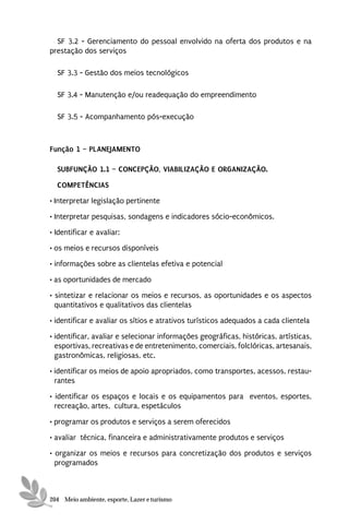 SF 3.2 - Gerenciamento do pessoal envolvido na oferta dos produtos e na
prestação dos serviços

  SF 3.3 - Gestão dos meios tecnológicos

  SF 3.4 - Manutenção e/ou readequação do empreendimento

  SF 3.5 - Acompanhamento pós-execução



Função 1 – PLANEJAMENTO

  SUBFUNÇÃO 1.1 – CONCEPÇÃO, VIABILIZAÇÃO E ORGANIZAÇÃO.

  COMPETÊNCIAS
• Interpretar legislação pertinente
• Interpretar pesquisas, sondagens e indicadores sócio-econômicos.
• Identificar e avaliar:
• os meios e recursos disponíveis
• informações sobre as clientelas efetiva e potencial

• as oportunidades de mercado
• sintetizar e relacionar os meios e recursos, as oportunidades e os aspectos
  quantitativos e qualitativos das clientelas
• identificar e avaliar os sítios e atrativos turísticos adequados a cada clientela
• identificar, avaliar e selecionar informações geográficas, históricas, artísticas,
  esportivas, recreativas e de entretenimento, comerciais, folclóricas, artesanais,
  gastronômicas, religiosas, etc.
• identificar os meios de apoio apropriados, como transportes, acessos, restau-
  rantes
• identificar os espaços e locais e os equipamentos para eventos, esportes,
  recreação, artes, cultura, espetáculos

• programar os produtos e serviços a serem oferecidos
• avaliar técnica, financeira e administrativamente produtos e serviços
• organizar os meios e recursos para concretização dos produtos e serviços
  programados



204 Meio ambiente, esporte, Lazer e turismo
 