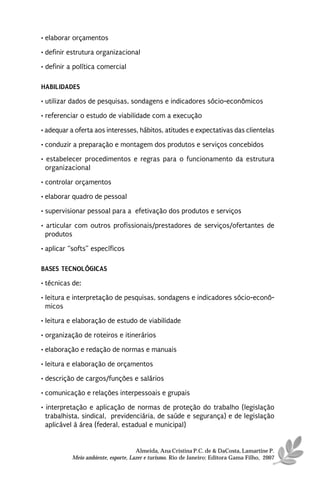 • elaborar orçamentos
• definir estrutura organizacional
• definir a política comercial

HABILIDADES
• utilizar dados de pesquisas, sondagens e indicadores sócio-econômicos
• referenciar o estudo de viabilidade com a execução

• adequar a oferta aos interesses, hábitos, atitudes e expectativas das clientelas
• conduzir a preparação e montagem dos produtos e serviços concebidos
• estabelecer procedimentos e regras para o funcionamento da estrutura
  organizacional
• controlar orçamentos
• elaborar quadro de pessoal
• supervisionar pessoal para a efetivação dos produtos e serviços

• articular com outros profissionais/prestadores de serviços/ofertantes de
  produtos
• aplicar “softs” específicos

BASES TECNOLÓGICAS
• técnicas de:
• leitura e interpretação de pesquisas, sondagens e indicadores sócio-econô-
  micos
• leitura e elaboração de estudo de viabilidade
• organização de roteiros e itinerários
• elaboração e redação de normas e manuais

• leitura e elaboração de orçamentos
• descrição de cargos/funções e salários
• comunicação e relações interpessoais e grupais
• interpretação e aplicação de normas de proteção do trabalho (legislação
  trabalhista, sindical, previdenciária, de saúde e segurança) e de legislação
  aplicável à área (federal, estadual e municipal)


                                    Almeida, Ana Cristina P.C. de & DaCosta, Lamartine P.
          Meio ambiente, esporte, Lazer e turismo. Rio de Janeiro: Editora Gama Filho, 2007
 