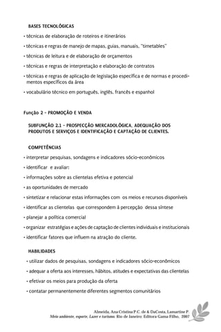 BASES TECNOLÓGICAS
• técnicas de elaboração de roteiros e itinerários
• técnicas e regras de manejo de mapas, guias, manuais, “timetables”
• técnicas de leitura e de elaboração de orçamentos
• técnicas e regras de interpretação e elaboração de contratos

• técnicas e regras de aplicação de legislação específica e de normas e procedi-
  mentos específicos da área
• vocabulário técnico em português, inglês, francês e espanhol



Função 2 - PROMOÇÃO E VENDA

  SUBFUNÇÃO 2.1 - PROSPECÇÃO MERCADOLÓGICA, ADEQUAÇÃO DOS
  PRODUTOS E SERVIÇOS E IDENTIFICAÇÃO E CAPTAÇÃO DE CLIENTES.


  COMPETÊNCIAS
• interpretar pesquisas, sondagens e indicadores sócio-econômicos
• identificar e avaliar:
• informações sobre as clientelas efetiva e potencial
• as oportunidades de mercado
• sintetizar e relacionar estas informações com os meios e recursos disponíveis
• identificar as clientelas que correspondem à percepção dessa síntese
• planejar a política comercial
• organizar estratégias e ações de captação de clientes individuais e institucionais
• identificar fatores que influem na atração do cliente.

  HABILIDADES
 • utilizar dados de pesquisas, sondagens e indicadores sócio-econômicos
 • adequar a oferta aos interesses, hábitos, atitudes e expectativas das clientelas
 • efetivar os meios para produção da oferta
 • contatar permanentemente diferentes segmentos comunitários



                                       Almeida, Ana Cristina P.C. de & DaCosta, Lamartine P.
             Meio ambiente, esporte, Lazer e turismo. Rio de Janeiro: Editora Gama Filho, 2007
 