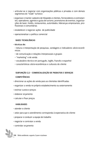• articular-se e negociar com organizações públicas e privadas e com demais
  segmentos do “trade” turístico
• organizar e manter cadastro de hóspedes e clientes, fornecedores e contratan-
  tes, operadores, agentes e guias de turismo, promotores de eventos, organiza-
  ções de lazer, hotéis, restaurantes, autoridades, lideranças empresariais, pro-
  fissionais e comunitárias
• estabelecer e negociar ações de publicidade
• operacionalizar a política comercial

  BASES TECNOLÓGICAS
• técnicas de:
 - leitura e interpretação de pesquisas, sondagens e indicadores sócio-econô-
 micos
 - de comunicação e relações interpessoais e grupais
 - “marketing” e de venda
 - vocabulário técnico em português, inglês, francês e espanhol
 - características sócio-econômicas e culturais do cliente


  SUBFUNÇÃO 2.2 – COMERCIALIZAÇÃO DE PRODUTOS E SERVIÇOS
  COMPETÊNCIAS
• direcionar as ações de venda para as clientelas identificadas
• organizar a venda no próprio estabelecimento ou externamente
• estimar custos e preços
• elaborar orçamento
• calcular e fixar preços

  HABILIDADES
• atender o cliente
• zelar para que o atendimento corresponda à expectativa do cliente

• preparar e conduzir a equipe de trabalho
• negociar e contratar a venda
• controlar orçamento



208 Meio ambiente, esporte, Lazer e turismo
 