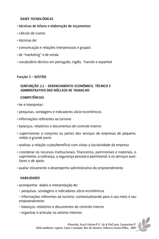 BASES TECNOLÓGICAS
• técnicas de leitura e elaboração de orçamentos
• cálculo de custos
• técnicas de:
• comunicação e relações interpessoais e grupais

• de “marketing” e de venda
• vocabulário técnico em português, inglês, francês e espanhol



Função 3 – GESTÃO

  SUBFUNÇÃO 3.1 - GERENCIAMENTO ECONÔMICO, TÉCNICO E
  ADMINISTRATIVO DOS NÚCLEOS DE TRABALHO
  COMPETÊNCIAS
• ler e interpretar:
• pesquisas, sondagens e indicadores sócio-econômicos
• informações referentes ao turismo
• balanços, relatórios e documentos de controle interno

• supervisionar o conjunto ou partes dos serviços de empresas de pequeno,
  médio e grande porte
• analisar a relação custo/benefício com vistas a lucratividade da empresa
• coordenar os recursos institucionais, financeiros, patrimoniais e materiais, o
  suprimento, a cobrança, a segurança pessoal e patrimonial, e os serviços auxi-
  liares e de apoio
• avaliar eticamente o desempenho administrativo do empreendimento

  HABILIDADES
• acompanhar dados e interpretação de:
 - pesquisas, sondagens e indicadores sócio-econômicos
 - informações referentes ao turismo, contextualizando para o seu meio e seu
 empreendimento
 - balanços, relatórios e documentos de controle interno
 - organizar e articular os setores internos


                                        Almeida, Ana Cristina P.C. de & DaCosta, Lamartine P.
              Meio ambiente, esporte, Lazer e turismo. Rio de Janeiro: Editora Gama Filho, 2007
 