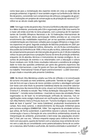 como base para a revitalização dos esportes tendo em vista as exigências de
proteção ambiental. A Agenda 21 teve também origem na Conferência de 1992 do
Rio de Janeiro, consistindo num compromisso de esforços conjugados de gover-
nos e instituições em projetos de conservação ou de proteção da natureza (“21”
refere-se ao século visado pela Agenda).

1999 Tem lugar no Rio de Janeiro-RJ a Terceira Conferência Mundial sobre Espor-
te e Meio Ambiente, promovida pelo COI e organizada pelo COB. Este evento foi
o maior até então ocorrido no tema proposto, com a presença de 93 represen-
tantes de Comitês Olímpicos Nacionais e de 19 Federações Internacionais de
esportes. O significado desta participação inédita prendeu-se ao crescente
envolvimento das modalidades esportivas per se nas questões ambientais, em
complementação aos interesses voltados para os Jogos Olímpicos e mega even-
tos esportivos em geral. Segundo avaliação de DaCosta produzida em 2001 por
solicitação da Universidade de Colônia, Alemanha, em 29,7% das contribuições e
discussões da Conferência de 1999, o foco se pôs na ética, sobretudo em termos
de comportamento pessoal e de intervenções de governo. Já 27,0% dos trabalhos
voltou-se para perspectivas e projeções futuras do tema de proteção ambiental,
enquanto 24,3% abordou técnicas e instrumentos de manejo ecológico. Os as-
suntos de promoção de eventos e os relacionados com a educação e cultura
foram residuais com 18,9%. Estes resultados indicaram a existência de ambigüi-
dade no trato das questões ambientais por parte dos gestores esportivos das
entidades internacionais, o que foi posto em foco por DaCosta posteriormente
no trabalho “International Trends of Sport and Environment - a 2001 Overview”,
já aqui citado e resumido pela presente Coletânea.

1999 No Brasil, Rita Mendonça amplia sua linha de reflexão e re-conceituação
do turismo vinculado ao meio ambiente, publicando “Sentido da Viagem”, capí-
tulo de livro em que a busca de novos sentidos constitui a abordagem principal
(ver texto com este título na presente Coletânea) diante da crescente valoriza-
ção da natureza. Na mesma linha de conta, situam-se Cristiane Ker de Melo & Ana
Cristina P. C. Almeida no estudo “Nas Trilhas da Relação Educação Física – Meio
Ambiente” – incluído nesta Coletânea – inserindo os nexos das atividades físicas
organizadas ou de lazer na re-semantização unificada da natureza. Tais re-
significações neste estágio implicaram em verificações empíricas, como o fize-
ram Alba Pedreira Vieira & Priscyla Assis em “Turismo Ecológico: essa possibili-
dade de lazer é ‘quente’” (ver nesta Coletânea), produzindo levantamento de
campo. Para estas autoras, o desenvolvimento da Educação Ambiental passa
pelo turismo ecológico (EMBRATUR, 1994: “Um segmento da atividade turística
que utiliza, de forma sustentável, o patrimônio natural e cultural, incentiva sua
conservação e busca a formação de uma consciência ambientalista através da
interpretação do ambiente, promovendo o bem-estar das populações envolvi-
das”). Este, por sua vez, “oferece enquanto espaço para vivência tanto do ho-
mem com seus pares, quanto do homem com a natureza; essa vertente do turis-
mo vem a cada dia se consolidando como potencializadora forma de se conhe-
cer a natureza, dela fruindo e usufruindo, de maneira orientada e sustentável”. A


                                            Meio ambiente, esporte, Lazer e turismo 21
 