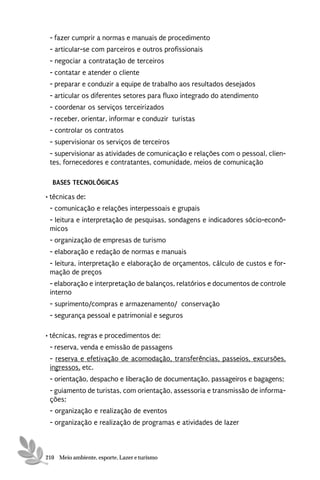 - fazer cumprir a normas e manuais de procedimento
 - articular-se com parceiros e outros profissionais
 - negociar a contratação de terceiros
 - contatar e atender o cliente
 - preparar e conduzir a equipe de trabalho aos resultados desejados
 - articular os diferentes setores para fluxo integrado do atendimento
 - coordenar os serviços terceirizados
 - receber, orientar, informar e conduzir turistas
 - controlar os contratos
 - supervisionar os serviços de terceiros
 - supervisionar as atividades de comunicação e relações com o pessoal, clien-
 tes, fornecedores e contratantes, comunidade, meios de comunicação

  BASES TECNOLÓGICAS
• técnicas de:
 - comunicação e relações interpessoais e grupais
 - leitura e interpretação de pesquisas, sondagens e indicadores sócio-econô-
 micos
 - organização de empresas de turismo
 - elaboração e redação de normas e manuais
 - leitura, interpretação e elaboração de orçamentos, cálculo de custos e for-
 mação de preços
 - elaboração e interpretação de balanços, relatórios e documentos de controle
 interno
 - suprimento/compras e armazenamento/ conservação
 - segurança pessoal e patrimonial e seguros

• técnicas, regras e procedimentos de:
 - reserva, venda e emissão de passagens
 - reserva e efetivação de acomodação, transferências, passeios, excursões,
 ingressos, etc.
 - orientação, despacho e liberação de documentação, passageiros e bagagens;
 - guiamento de turistas, com orientação, assessoria e transmissão de informa-
 ções;
 - organização e realização de eventos
 - organização e realização de programas e atividades de lazer



210 Meio ambiente, esporte, Lazer e turismo
 