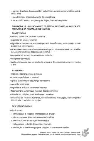 - normas de defesa do consumidor, trabalhistas, outros ramos jurídicos aplicá-
 veis à área
 - atendimento e encaminhamento de emergência
 - vocabulário técnico em português, inglês, francês e espanhol

  SUBFUNÇÃO 3.2 - GERENCIAMENTO DO PESSOAL ENVOLVIDO NA OFERTA DOS
  PRODUTOS E NA PRESTAÇÃO DOS SERVIÇOS
  COMPETÊNCIAS
• definir a política de recursos humanos
• organizar os setores internos
• organizar e harmonizar a ação do pessoal dos diferentes setores com outros
  parceiros e terceirizados
• desenvolver os recursos humanos encarregados da execução dessas ativida-
  des, promovendo sua capacitação contínua
• Interpretar as normas de proteção do trabalho
• Interpretar contratos
• avaliar eticamente o desempenho do pessoal, e do empreendimento em relação
  a eles

  HABILIDADES
• motivar e liderar pessoas e grupos
• treinar e aperfeiçoar o pessoal
• aplicar as normas de segurança do trabalho
• controlar contratos
• organizar e articular os setores internos
• fazer cumprir as normas e manuais de procedimento
• articular as relações e o trabalho com terceiros
• coordenar os recursos humanos, desenvolvendo a motivação, o desempenho
  individual e o trabalho em equipe

  BASES TECNOLÓGICAS
• técnicas de:
 - comunicação e relações interpessoais e grupais
 - interpretação de leis e outras normas jurídicas
 - interpretação e elaboração de contratos
 - elaboração e redação de normas e manuais
 - motivação, trabalho em grupo e relações humanas no trabalho

                                       Almeida, Ana Cristina P.C. de & DaCosta, Lamartine P.
             Meio ambiente, esporte, Lazer e turismo. Rio de Janeiro: Editora Gama Filho, 2007
 