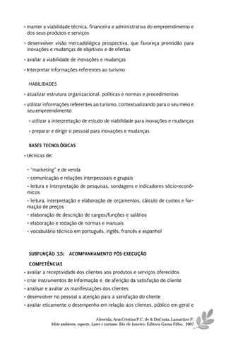 • manter a viabilidade técnica, financeira e administrativa do empreendimento e
  dos seus produtos e serviços
• desenvolver visão mercadológica prospectiva, que favoreça prontidão para
  inovações e mudanças de objetivos e de ofertas
• avaliar a viabilidade de inovações e mudanças
• Interpretar informações referentes ao turismo

  HABILIDADES
• atualizar estrutura organizacional, políticas e normas e procedimentos

• utilizar informações referentes ao turismo, contextualizando para o seu meio e
  seu empreendimento
  • utilizar a interpretação de estudo de viabilidade para inovações e mudanças
  • preparar e dirigir o pessoal para inovações e mudanças

  BASES TECNOLÓGICAS
• técnicas de:

 - “marketing” e de venda
 - comunicação e relações interpessoais e grupais
 - leitura e interpretação de pesquisas, sondagens e indicadores sócio-econô-
 micos
 - leitura, interpretação e elaboração de orçamentos, cálculo de custos e for-
 mação de preços
 - elaboração de descrição de cargos/funções e salários
 - elaboração e redação de normas e manuais
 - vocabulário técnico em português, inglês, francês e espanhol



  SUBFUNÇÃO 3.5: ACOMPANHAMENTO PÓS-EXECUÇÃO
  COMPETÊNCIAS
• avaliar a receptividade dos clientes aos produtos e serviços oferecidos
• criar instrumentos de informação e de aferição da satisfação do cliente
• analisar e avaliar as manifestações dos clientes
• desenvolver no pessoal a atenção para a satisfação do cliente
• avaliar eticamente o desempenho em relação aos clientes, público em geral e

                                       Almeida, Ana Cristina P.C. de & DaCosta, Lamartine P.
             Meio ambiente, esporte, Lazer e turismo. Rio de Janeiro: Editora Gama Filho, 2007
 
