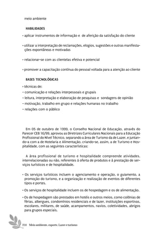 meio ambiente

  HABILIDADES
• aplicar instrumentos de informação e de aferição da satisfação do cliente

• utilizar a interpretação de reclamações, elogios, sugestões e outras manifesta-
  ções expontâneas e motivadas

• relacionar-se com as clientelas efetiva e potencial

• promover a capacitação contínua do pessoal voltada para a atenção ao cliente

  BASES TECNOLÓGICAS
• técnicas de:
- comunicação e relações interpessoais e grupais
- leitura, interpretação e elaboração de pesquisas e sondagens de opinião
- motivação, trabalho em grupo e relações humanas no trabalho
- relações com o público




   Em 05 de outubro de 1999, o Conselho Nacional de Educação, através do
Parecer CEB 16/99, aprovou as Diretrizes Curriculares Nacionais para a Educação
Profissional do Nível Técnico, separando a área de Turismo da de Lazer, e juntan-
do-a com a de Hotelaria e Alimentação, criando-se, assim, a de Turismo e Hos-
pitalidade, com as seguintes características:

   A área profissional de turismo e hospitalidade compreende atividades,
interrelacionadas ou não, referentes à oferta de produtos e à prestação de ser-
viços turísticos e de hospitalidade.

• Os serviços turísticos incluem o agenciamento e operação, o guiamento, a
  promoção do turismo, e a organização e realização de eventos de diferentes
  tipos e portes.
• Os serviços de hospitalidade incluem os de hospedagem e os de alimentação.
• Os de hospedagem são prestados em hotéis e outros meios, como colônias de
  férias, albergues, condomínios residenciais e de lazer, instituições esportivas,
  escolares, militares, de saúde, acampamentos, navios, coletividades, abrigos
  para grupos especiais.



214 Meio ambiente, esporte, Lazer e turismo
 