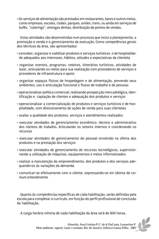 • Os serviços de alimentação são prestados em restaurantes, bares e outros meios,
  como empresas, escolas, clubes, parques, aviões, trens, ou ainda em serviços de
  bufês, “caterings”, entregas diretas, distribuição de pontos de vendas.

  Estas atividades são desenvolvidas num processo que inclui o planejamento, a
promoção e venda e o gerenciamento da execução. Como competências gerais
dos técnicos da área, são apresentadas:
• conceber, organizar e viabilizar produtos e serviços turísticos e de hospitalida-
  de adequados aos interesses, hábitos, atitudes e expectativas da clientela
• organizar eventos, programas, roteiros, itinerários turísticos, atividades de
  lazer, articulando os meios para sua realização com prestadores de serviços e
  provedores de infraestrutura e apoio
• organizar espaços físicos de hospedagem e de alimentação, prevendo seus
  ambientes, uso e articulação funcional e fluxos de trabalho e de pessoas
• operacionalizar política comercial, realizando prospecção mercadológica, iden-
  tificação e captação de clientes e adequação dos produtos e serviços

• operacionalizar a comercialização de produtos e serviços turísticos e de hos-
  pitalidade, com direcionamento de ações de venda para suas clientelas
• avaliar a qualidade dos produtos, serviços e atendimentos realizados
• executar atividades de gerenciamento econômico, técnico e administrativo
  dos núcleos de trabalho. Articulando os setores internos e coordenando os
  recursos
• executar atividades de gerenciamento do pessoal envolvido na oferta dos
  produtos e na prestação dos serviços
• executar atividades de gerenciamento de recursos tecnológicos, supervisio-
  nando a utilização de máquinas, equipamentos e meios informatizados
• realizar a manutenção do empreendimento, dos produtos e dos serviços ade-
  quando-os às variações da demanda
• comunicar-se efetivamente com o cliente, expressando-se em idioma de co-
  mum entendimento



  Quanto às competências específicas de cada habilitação, serão definidas pela
escola para completar o currículo, em função do perfil profissional de conclusão
da habilitação.

  A carga horária mínima de cada habilitação da área será de 800 horas.


                                       Almeida, Ana Cristina P.C. de & DaCosta, Lamartine P.
             Meio ambiente, esporte, Lazer e turismo. Rio de Janeiro: Editora Gama Filho, 2007
 