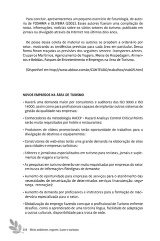 Para concluir, apresentaremos um pequeno exercício de futurologia, de auto-
ria de YOSHIMA e OLIVEIRA (2002). Esses autores fizeram uma compilação de
notas, informações, notícias sobre os vários setores do turismo, publicado em
jornais ou divulgado através da Internet nos últimos dois anos.

  De posse dessa coleta de material os autores se propõem a ordená-lo por
setor, mostrando as tendências previstas para cada área em particular. Dessa
forma foram traçadas as previsões dos seguintes setores: Transportes Aéreos,
Cruzeiros Marítimos, Agenciamento de Viagens, Meios de Hospedagem, Alimen-
tos e Bebidas, Parques de Entretenimento e Empregos na Área de Turismo.

  (Disponível em http://www.abbtur.com.br/CONTEUDO/trabalhos/trabO5.htm)




NOVOS EMPREGOS NA ÁREA DE TURISMO

• Haverá uma demanda maior por consultores e auditores das ISO 9000 e ISO
  14000, assim como para profissionais capazes de implantar outros sistemas de
  gestão da qualidade nas empresas;
• Conhecedores da metodologia HACCP - Hazard Analisys Control Critical Points
  serão muito requisitados por hotéis e restaurantes;
• Produtores de vídeos promocionais terão oportunidade de trabalhos para a
  divulgação de destinos e equipamentos;
• Construtores de web-sites terão uma grande demanda na elaboração de sites
  para cidades e empresas turísticas;
• Editores e jornalistas especializados em turismo para revistas, jornais e suple-
  mentos de viagens e turismo;
• As pesquisas em turismo deverão ser muito requisitadas por empresas do setor
  em busca de informações fidedignas de demanda;

• Aumento de oportunidade para empresas de serviços para o atendimento das
  necessidades de terceirização de determinados serviços (manutenção, segu-
  rança, recreação);
• Aumento da demanda por professores e instrutores para a formação de mão-
  de-obra especializada para o setor.
• Globalização do emprego fazendo com que o profissional de Turismo enfrente
  desafios, como o aprendizado de uma terceira língua, facilidade de adaptação
  a outras culturais, disponibilidade para troca de sede.



216 Meio ambiente, esporte, Lazer e turismo
 