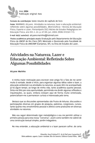 Ano: 2004
          Publicação original: livro


Formato da contribuição: texto resumo de capítulo de livro
Fonte: MARINHO, Alcyane. Atividades na natureza, lazer e educação ambiental:
refletindo sobre algumas possibilidades. Motrivivência - Revista de Educação
Física, Esporte e Lazer. Florianópolis (SC): Núcleo de Estudos Pedagógicos em
Educação Física, ano XVI, n. 22, p. 47-69, jun, 2004, (ISSN: 010341-11).
E-mail do(s) autor(es): alcyane.marinho@hotmail.com
Títulos acadêmicos principais atuais: Graduação pelo Departamento de Educação
Física da UNESP de Rio Claro (SP); Mestrado e Doutorado pela Faculdade de
Educação Física da UNICAMP (Campinas, SP), na Área de Estudos do Lazer.




Atividades na Natureza, Lazer e
Educação Ambiental: Refletindo Sobre
Algumas Possibilidades
Alcyane Marinho


   A minha maior motivação para escrever este artigo foi o fato de me sentir
muito à vontade, desde o início, para organizar algumas idéias sobre o lazer, a
educação ambiental e as atividades na natureza, as quais têm me acompanhado
já há algum tempo, ao longo de minha vida, tanto acadêmica quanto pessoal.
Sinto-me feliz por esta oportunidade, permitindo-me dividir algumas reflexões e
inquietações, as quais, embora estejam aqui de forma muito sintetizada,
potencializam-me a permanecer curiosa e interessada pelo tema.

  Destaco que as discussões apresentadas são frutos de leituras, discussões e
participações diversas em grupos de pesquisa, palestras, congressos, cursos,
tanto quanto meu envolvimento pessoal e afetivo como praticante em diversas
atividades na natureza.

  Não vou seguir determinado rigor metodológico e vou me permitir utilizar a
primeira pessoa para esta nossa “conversa”, assim como também me valerei de
uma construção textual simples, porém indagadora.

  No meu entender, a educação ambiental e o lazer parecem sofrer, de certa


                                      Almeida, Ana Cristina P.C. de & DaCosta, Lamartine P.
            Meio ambiente, esporte, Lazer e turismo. Rio de Janeiro: Editora Gama Filho, 2007
 