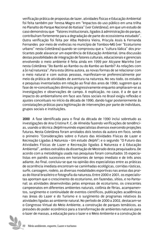 verificação prática de propostas de lazer, atividades físicas e Educação Ambiental
foi feita também por Teresa Magro em “Impactos do uso público em uma trilha
no Planalto do Parque Nacional do Itatiaia” (ver Coletânea), em que um estudo de
caso demonstrou que “fatores institucionais, ligados à administração do parque,
contribuíram fortemente para a degradação de parte do ecossistema estudado”.
Outra verificação foi feita por Alba Pedreira Vieira, Priscyla Assis & Fernanda
Fernandes por meio de vivências no município de Tombos-MG (ver “Ecoturismo
urbano” nesta Coletânea) quando se comprovou que a “cultura lúdica” dos pra-
ticantes pode alavancar um experiência de Educação Ambiental. Uma discussão
destas possibilidades de integração de fatores culturais, educacionais e gerenciais
envolvendo o meio ambiente é feita ainda em 1999 por Alcyane Marinho (ver
nesta Coletânea “Do Bambi ao Rambo ou do Rambo ao Bambi? As relações com
a (e na) natureza”. Para esta última autora, as novas formas de se relacionar com
o meio natural e com outras pessoas, manifestam-se preferencialmente por
meio da prática de atividades de aventura na natureza. No seu todo, os estudos
e pesquisas inventariados em relação ao final dos anos de 1990, sugerem que a
fase de re-conceituações diminuiu progressivamente enquanto ampliavam-se as
investigações e observações de campo. A explicação, no caso, é a de que o
impacto do ambientalismo em face aos fatos sociais no Brasil exigiu reflexão e
ajustes conceituais no início da década de 1990, dando lugar posteriormente às
constatações práticas para legitimação de intervenções por parte de indivíduos,
grupos sociais e instituições.

2000 A fase identificada para o final da década de 1990 inclui sobretudo as
investigações de Ana Cristina P. C. de Almeida fazendo verificações de tendênci-
as, usando a técnica Delphi reunindo especialistas diversos exercendo projeções
futuras. Nesta Coletânea foram arrolados dois textos da autora em foco, sendo
o primeiro “Considerações sobre o Futuro das Atividades Físicas de Lazer e
Recreação Ligadas à Natureza - Um estudo Delphi”; e o segundo “O Futuro das
Atividades Físicas de Lazer e Recreação ligadas à Natureza e à Educação
Ambiental”, ambos extraídos da dissertação de Mestrado desta pesquisadora. De
acordo com a metodologia usada nas pesquisas foram consultados 35 especia-
listas em painéis sucessivos em horizontes de tempo imediato e de três anos
adiante. Ao final, concluiu-se que na opinião dos especialistas entre as práticas
de ocorrência imediata encontram-se caminhadas ecológicas, corridas rústicas,
surfe, canoagem, rodeio, as diversas modalidades esportivas nas areias das prai-
as do litoral brasileiro e fotografia da natureza. Entre 2000 e 2001, os especialis-
tas apontam que o crescimento do ecoturismo, em fazendas, sítios, e no Panta-
nal; as atividades desenvolvidas pelas empresas de ecoturismo, os crescentes
campeonatos em diferentes ambientes naturais, colônia de férias, acampamen-
tos, surgimento e continuidade de eventos científicos, publicações acadêmicas
nas áreas do Lazer e do Turismo e o surgimento de programas relativos às
atividades ligadas ao ambiente natural. No período de 2000 a 2002, destacam-se
o Congresso Virtual do Meio Ambiente, a construção de parques temáticos, as
pressões do poder econômico para a transformação de ambientes naturais para
o lazer de massas, a educação para o lazer e o Meio Ambiente e a construção de


22 Meio ambiente, esporte, Lazer e turismo
 
