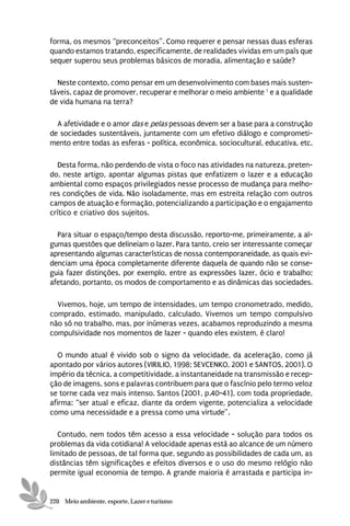 forma, os mesmos “preconceitos”. Como requerer e pensar nessas duas esferas
quando estamos tratando, especificamente, de realidades vividas em um país que
sequer superou seus problemas básicos de moradia, alimentação e saúde?

  Neste contexto, como pensar em um desenvolvimento com bases mais susten-
táveis, capaz de promover, recuperar e melhorar o meio ambiente 1 e a qualidade
de vida humana na terra?

  A afetividade e o amor das e pelas pessoas devem ser a base para a construção
de sociedades sustentáveis, juntamente com um efetivo diálogo e comprometi-
mento entre todas as esferas - política, econômica, sociocultural, educativa, etc.

  Desta forma, não perdendo de vista o foco nas atividades na natureza, preten-
do, neste artigo, apontar algumas pistas que enfatizem o lazer e a educação
ambiental como espaços privilegiados nesse processo de mudança para melho-
res condições de vida. Não isoladamente, mas em estreita relação com outros
campos de atuação e formação, potencializando a participação e o engajamento
crítico e criativo dos sujeitos.

  Para situar o espaço/tempo desta discussão, reporto-me, primeiramente, a al-
gumas questões que delineiam o lazer. Para tanto, creio ser interessante começar
apresentando algumas características de nossa contemporaneidade, as quais evi-
denciam uma época completamente diferente daquela de quando não se conse-
guia fazer distinções, por exemplo, entre as expressões lazer, ócio e trabalho;
afetando, portanto, os modos de comportamento e as dinâmicas das sociedades.

  Vivemos, hoje, um tempo de intensidades, um tempo cronometrado, medido,
comprado, estimado, manipulado, calculado. Vivemos um tempo compulsivo
não só no trabalho, mas, por inúmeras vezes, acabamos reproduzindo a mesma
compulsividade nos momentos de lazer - quando eles existem, é claro!

   O mundo atual é vivido sob o signo da velocidade, da aceleração, como já
apontado por vários autores (VIRILIO, 1998; SEVCENKO, 2001 e SANTOS, 2001). O
império da técnica, a competitividade, a instantaneidade na transmissão e recep-
ção de imagens, sons e palavras contribuem para que o fascínio pelo termo veloz
se torne cada vez mais intenso. Santos (2001, p.40-41), com toda propriedade,
afirma: “ser atual e eficaz, diante da ordem vigente, potencializa a velocidade
como uma necessidade e a pressa como uma virtude”.

   Contudo, nem todos têm acesso a essa velocidade - solução para todos os
problemas da vida cotidiana! A velocidade apenas está ao alcance de um número
limitado de pessoas, de tal forma que, segundo as possibilidades de cada um, as
distâncias têm significações e efeitos diversos e o uso do mesmo relógio não
permite igual economia de tempo. A grande maioria é arrastada e participa in-


220 Meio ambiente, esporte, Lazer e turismo
 