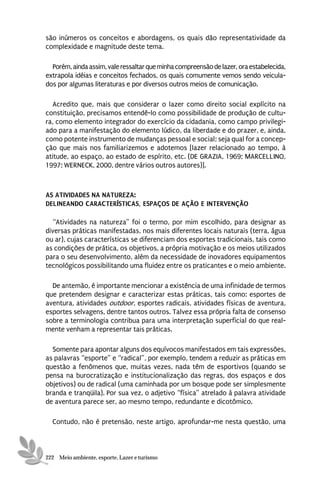 são inúmeros os conceitos e abordagens, os quais dão representatividade da
complexidade e magnitude deste tema.

  Porém, ainda assim, vale ressaltar que minha compreensão de lazer, ora estabelecida,
extrapola idéias e conceitos fechados, os quais comumente vemos sendo veicula-
dos por algumas literaturas e por diversos outros meios de comunicação.

  Acredito que, mais que considerar o lazer como direito social explícito na
constituição, precisamos entendê-lo como possibilidade de produção de cultu-
ra, como elemento integrador do exercício da cidadania, como campo privilegi-
ado para a manifestação do elemento lúdico, da liberdade e do prazer, e, ainda,
como potente instrumento de mudanças pessoal e social; seja qual for a concep-
ção que mais nos familiarizemos e adotemos [lazer relacionado ao tempo, à
atitude, ao espaço, ao estado de espírito, etc. (DE GRAZIA, 1969; MARCELLINO,
1997; WERNECK, 2000, dentre vários outros autores)].



AS ATIVIDADES NA NATUREZA:
DELINEANDO CARACTERÍSTICAS, ESPAÇOS DE AÇÃO E INTERVENÇÃO

  “Atividades na natureza” foi o termo, por mim escolhido, para designar as
diversas práticas manifestadas, nos mais diferentes locais naturais (terra, água
ou ar), cujas características se diferenciam dos esportes tradicionais, tais como
as condições de prática, os objetivos, a própria motivação e os meios utilizados
para o seu desenvolvimento, além da necessidade de inovadores equipamentos
tecnológicos possibilitando uma fluidez entre os praticantes e o meio ambiente.

  De antemão, é importante mencionar a existência de uma infinidade de termos
que pretendem designar e caracterizar estas práticas, tais como: esportes de
aventura, atividades outdoor, esportes radicais, atividades físicas de aventura,
esportes selvagens, dentre tantos outros. Talvez essa própria falta de consenso
sobre a terminologia contribua para uma interpretação superficial do que real-
mente venham a representar tais práticas.

  Somente para apontar alguns dos equívocos manifestados em tais expressões,
as palavras “esporte” e “radical”, por exemplo, tendem a reduzir as práticas em
questão a fenômenos que, muitas vezes, nada têm de esportivos (quando se
pensa na burocratização e institucionalização das regras, dos espaços e dos
objetivos) ou de radical (uma caminhada por um bosque pode ser simplesmente
branda e tranqüila). Por sua vez, o adjetivo “física” atrelado à palavra atividade
de aventura parece ser, ao mesmo tempo, redundante e dicotômico.

  Contudo, não é pretensão, neste artigo, aprofundar-me nesta questão, uma



222 Meio ambiente, esporte, Lazer e turismo
 