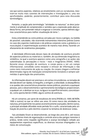 vez que outros aspectos, relativos ao envolvimento com a e na natureza, mos-
tram-se muito mais carentes de intervenções e investigações e, uma vez
aprofundados, poderão, posteriormente, contribuir para esta discussão
terminológica.

  Portanto, a opção pela terminologia “atividades na natureza” se deve justa-
mente à amplitude de compreensões e sentidos que a expressão pode abarcar.
Desta forma, sem pretender reduzir e engessar o conceito, apenas delineio algu-
mas características para melhor visualização do tema 3.

  Estou entendendo-as como práticas cercadas por riscos e perigos, na medida
do possível, calculados, não ocorrendo treinamentos intensivos prévios (como
no caso dos esportes tradicionais e de práticas corporais como a ginástica e a
musculação). A experimentação acontece de maneira mais direta, havendo um
afastamento de rendimentos planejados.

  A identidade diferenciada desses tipos de atividades de aventura provém
de aspectos práticos ou materiais e, também, de sua dimensão imaginária ou
simbólica, na qual a aventura aparece como uma cenografia e as ações são
subordinadas às percepções e riscos - reais e imaginários (FEIXA, 1995).
Durante essas situações de aventura, o corpo passa a ser um campo
informacional, concebido como receptor e emissor de informação e não
como mero instrumento de ação ou coação. Os corpos chegam a enfrentar
determinadas regras de realização constantemente revisáveis e sempre sub-
metidas à apreciação dos praticantes.

   As informações devem ser precisas e, em certas circunstâncias, as tomadas de
decisão devem ser rápidas. O mergulho, a vertigem, a velocidade, os desequilíbrios
e as quedas são características presentes nessas práticas, possíveis a quaisquer
pessoas, pois o desenvolvimento e aprimoramento tecnológicos proporcionam,
a qualquer um, o deslizar-se no ar, na água e na superfície terrestre, concretizan-
do, como aponta Betrán (1995), alguns sonhos de aventura.

   Há um consenso, por parte de estudiosos do tema (POCIELLO, 1995; BETRÁN,
1995 e outros) no que se refere aos anos 70 como marco das atividades na
natureza, principalmente nos países economicamente avançados. Dentre outras,
a principal atividade difundida neste período foi o surfe, caracterizada pela uti-
lização de prancha e pelo domínio corporal na tentativa de desbravar ondas.

  Tais atividades foram se desenvolvendo, ao longo dos anos 80 e, até nossos
dias, conforme níveis de organização e controle acerca dos perigos inerentes à
prática, tendo como respaldo significativo o avanço tecnológico voltado aos
equipamentos esportivos específicos, os diversos recursos empregados e os
meios de comunicação.


                                       Almeida, Ana Cristina P.C. de & DaCosta, Lamartine P.
             Meio ambiente, esporte, Lazer e turismo. Rio de Janeiro: Editora Gama Filho, 2007
 