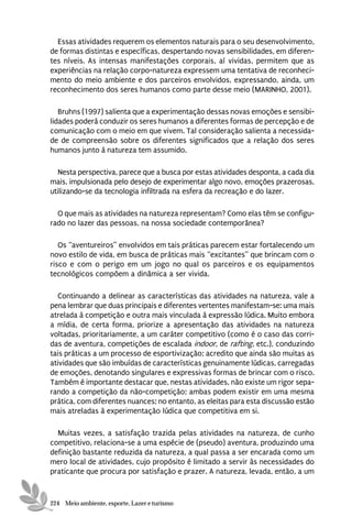 Essas atividades requerem os elementos naturais para o seu desenvolvimento,
de formas distintas e específicas, despertando novas sensibilidades, em diferen-
tes níveis. As intensas manifestações corporais, aí vividas, permitem que as
experiências na relação corpo-natureza expressem uma tentativa de reconheci-
mento do meio ambiente e dos parceiros envolvidos, expressando, ainda, um
reconhecimento dos seres humanos como parte desse meio (MARINHO, 2001).

   Bruhns (1997) salienta que a experimentação dessas novas emoções e sensibi-
lidades poderá conduzir os seres humanos a diferentes formas de percepção e de
comunicação com o meio em que vivem. Tal consideração salienta a necessida-
de de compreensão sobre os diferentes significados que a relação dos seres
humanos junto à natureza tem assumido.

   Nesta perspectiva, parece que a busca por estas atividades desponta, a cada dia
mais, impulsionada pelo desejo de experimentar algo novo, emoções prazerosas,
utilizando-se da tecnologia infiltrada na esfera da recreação e do lazer.

  O que mais as atividades na natureza representam? Como elas têm se configu-
rado no lazer das pessoas, na nossa sociedade contemporânea?

   Os “aventureiros” envolvidos em tais práticas parecem estar fortalecendo um
novo estilo de vida, em busca de práticas mais “excitantes” que brincam com o
risco e com o perigo em um jogo no qual os parceiros e os equipamentos
tecnológicos compõem a dinâmica a ser vivida.

  Continuando a delinear as características das atividades na natureza, vale a
pena lembrar que duas principais e diferentes vertentes manifestam-se: uma mais
atrelada à competição e outra mais vinculada à expressão lúdica. Muito embora
a mídia, de certa forma, priorize a apresentação das atividades na natureza
voltadas, prioritariamente, a um caráter competitivo (como é o caso das corri-
das de aventura, competições de escalada indoor, de rafting, etc.), conduzindo
tais práticas a um processo de esportivização; acredito que ainda são muitas as
atividades que são imbuídas de características genuinamente lúdicas, carregadas
de emoções, denotando singulares e expressivas formas de brincar com o risco.
Também é importante destacar que, nestas atividades, não existe um rigor sepa-
rando a competição da não-competição; ambas podem existir em uma mesma
prática, com diferentes nuances; no entanto, as eleitas para esta discussão estão
mais atreladas à experimentação lúdica que competitiva em si.

  Muitas vezes, a satisfação trazida pelas atividades na natureza, de cunho
competitivo, relaciona-se a uma espécie de (pseudo) aventura, produzindo uma
definição bastante reduzida da natureza, a qual passa a ser encarada como um
mero local de atividades, cujo propósito é limitado a servir às necessidades do
praticante que procura por satisfação e prazer. A natureza, levada, então, a um


224 Meio ambiente, esporte, Lazer e turismo
 