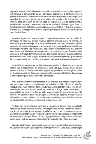 segundo plano é redefinida como um ambiente coincidentemente útil e agradá-
vel, atrativo e conveniente para as atividades esportivas. O conhecimento e a
proteção ambiental, neste contexto, parecem ser irrelevantes. Por exemplo, nas
corridas de aventura, grupos de executivos, de atletas e de outros tipos de
interessados envolvem-se em um jogo de representação de sobrevivência,
redefinindo a natureza como um teatro no qual os indivíduos agem fora do
habitual contexto cotidiano. A natureza, aparentemente, é reduzida a um cená-
rio teatral, a um espetáculo no qual os protagonistas se empurram para além de
seus limites físicos 4.

   Acredito, igualmente, que o aspecto cooperativo não deve ser esquecido. As
atividades na natureza, em sua maioria, ocorrem em grupos ou, no mínimo, em
dois participantes; ou seja, há a dependência de um parceiro para que a prática
aconteça de forma mais segura e, até mesmo, prazerosa. Igualmente, atitudes de
confiança e respeito são observadas, não só com os companheiros, mas também
com a natureza. Ainda que existam pessoas que, muitas vezes, por falta de conhe-
cimento e instrução, tenham atitudes de desrespeito para com o meio ambiente,
esta tem sido uma preocupação evidente nas propostas de agências, grupos esco-
lares, empresariais, etc. e muitas têm sido as formas de intervenção educativa 5.

  As atividades na natureza também requerem prudência e bom-senso no que se
refere aos procedimentos de segurança, uma vez que, muitas delas, exigem
conhecimentos e familiaridade com alguns equipamentos tecnológicos. Saber
os limites próprios, os dos outros, respeitando as imprevisibilidades da natureza
é pré-requisito para a prática de tais atividades.

  Uma outra característica marcante nestas práticas é que elas são agenciadas
por empresas e não por profissionais especializados. Não há, ainda, relações
institucionais mais intensas com estruturas acadêmicas; talvez por isso as uni-
versidades, de certo modo, ainda não aceitem a força desse movimento; já
consolidado de uma certa forma. Vale ainda mencionar que, mesmo que não
estivessem consolidadas e fossem apenas um modismo (como muitos encaram
tais práticas), elas também precisariam ser estudadas e também deveriam ser
compreendidas para situar uma época, uma geração, etc.

   Todas estas características salientam a emergência de uma nova inquietação
referente à necessidade de aprendizados específicos, no que se refere à adminis-
tração e à participação em algumas atividades, tais como: educação e preserva-
ção ambientais; técnicas de resgate e sobrevivência na natureza; conhecimento
de equipamentos específicos, técnicas apropriadas para algumas modalidades;
entre tantas outras, as quais podem ter interferência vital nesse processo.

   Ou seja, as atividades na natureza requerem um repensar sobre o meio ambien-
te a partir de três principais aspectos interdependentes: a prática; a conservação


                                      Almeida, Ana Cristina P.C. de & DaCosta, Lamartine P.
            Meio ambiente, esporte, Lazer e turismo. Rio de Janeiro: Editora Gama Filho, 2007
 