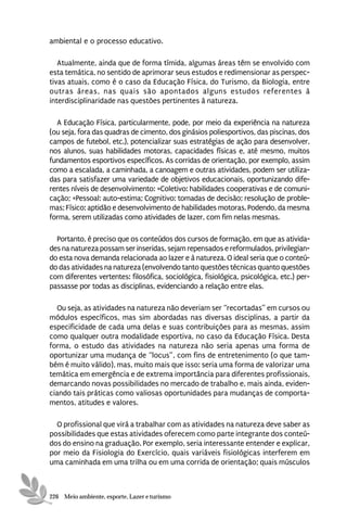 ambiental e o processo educativo.

   Atualmente, ainda que de forma tímida, algumas áreas têm se envolvido com
esta temática, no sentido de aprimorar seus estudos e redimensionar as perspec-
tivas atuais, como é o caso da Educação Física, do Turismo, da Biologia, entre
outras áreas, nas quais são apontados alguns estudos referentes à
interdisciplinaridade nas questões pertinentes à natureza.

  A Educação Física, particularmente, pode, por meio da experiência na natureza
(ou seja, fora das quadras de cimento, dos ginásios poliesportivos, das piscinas, dos
campos de futebol, etc.), potencializar suas estratégias de ação para desenvolver,
nos alunos, suas habilidades motoras, capacidades físicas e, até mesmo, muitos
fundamentos esportivos específicos. As corridas de orientação, por exemplo, assim
como a escalada, a caminhada, a canoagem e outras atividades, podem ser utiliza-
das para satisfazer uma variedade de objetivos educacionais, oportunizando dife-
rentes níveis de desenvolvimento: ×Coletivo: habilidades cooperativas e de comuni-
cação; ×Pessoal: auto-estima; Cognitivo: tomadas de decisão; resolução de proble-
mas; Físico: aptidão e desenvolvimento de habilidades motoras. Podendo, da mesma
forma, serem utilizadas como atividades de lazer, com fim nelas mesmas.

  Portanto, é preciso que os conteúdos dos cursos de formação, em que as ativida-
des na natureza possam ser inseridas, sejam repensados e reformulados, privilegian-
do esta nova demanda relacionada ao lazer e à natureza. O ideal seria que o conteú-
do das atividades na natureza (envolvendo tanto questões técnicas quanto questões
com diferentes vertentes: filosófica, sociológica, fisiológica, psicológica, etc.) per-
passasse por todas as disciplinas, evidenciando a relação entre elas.

  Ou seja, as atividades na natureza não deveriam ser “recortadas” em cursos ou
módulos específicos, mas sim abordadas nas diversas disciplinas, a partir da
especificidade de cada uma delas e suas contribuições para as mesmas, assim
como qualquer outra modalidade esportiva, no caso da Educação Física. Desta
forma, o estudo das atividades na natureza não seria apenas uma forma de
oportunizar uma mudança de “locus”, com fins de entretenimento (o que tam-
bém é muito válido), mas, muito mais que isso: seria uma forma de valorizar uma
temática em emergência e de extrema importância para diferentes profissionais,
demarcando novas possibilidades no mercado de trabalho e, mais ainda, eviden-
ciando tais práticas como valiosas oportunidades para mudanças de comporta-
mentos, atitudes e valores.

  O profissional que virá a trabalhar com as atividades na natureza deve saber as
possibilidades que estas atividades oferecem como parte integrante dos conteú-
dos do ensino na graduação. Por exemplo, seria interessante entender e explicar,
por meio da Fisiologia do Exercício, quais variáveis fisiológicas interferem em
uma caminhada em uma trilha ou em uma corrida de orientação; quais músculos



226 Meio ambiente, esporte, Lazer e turismo
 