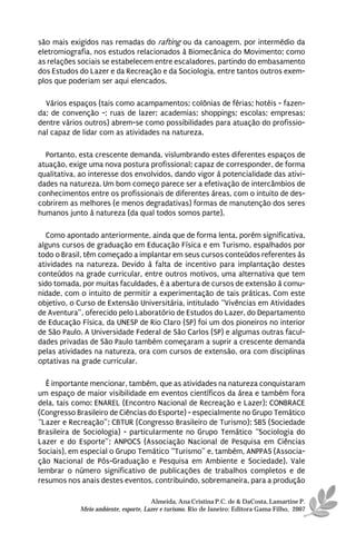 são mais exigidos nas remadas do rafting ou da canoagem, por intermédio da
eletromiografia, nos estudos relacionados à Biomecânica do Movimento; como
as relações sociais se estabelecem entre escaladores, partindo do embasamento
dos Estudos do Lazer e da Recreação e da Sociologia, entre tantos outros exem-
plos que poderiam ser aqui elencados.

  Vários espaços (tais como acampamentos; colônias de férias; hotéis - fazen-
da; de convenção -; ruas de lazer; academias; shoppings; escolas; empresas;
dentre vários outros) abrem-se como possibilidades para atuação do profissio-
nal capaz de lidar com as atividades na natureza.

  Portanto, esta crescente demanda, vislumbrando estes diferentes espaços de
atuação, exige uma nova postura profissional; capaz de corresponder, de forma
qualitativa, ao interesse dos envolvidos, dando vigor à potencialidade das ativi-
dades na natureza. Um bom começo parece ser a efetivação de intercâmbios de
conhecimentos entre os profissionais de diferentes áreas, com o intuito de des-
cobrirem as melhores (e menos degradativas) formas de manutenção dos seres
humanos junto à natureza (da qual todos somos parte).

   Como apontado anteriormente, ainda que de forma lenta, porém significativa,
alguns cursos de graduação em Educação Física e em Turismo, espalhados por
todo o Brasil, têm começado a implantar em seus cursos conteúdos referentes às
atividades na natureza. Devido à falta de incentivo para implantação destes
conteúdos na grade curricular, entre outros motivos, uma alternativa que tem
sido tomada, por muitas faculdades, é a abertura de cursos de extensão à comu-
nidade, com o intuito de permitir a experimentação de tais práticas. Com este
objetivo, o Curso de Extensão Universitária, intitulado “Vivências em Atividades
de Aventura”, oferecido pelo Laboratório de Estudos do Lazer, do Departamento
de Educação Física, da UNESP de Rio Claro (SP) foi um dos pioneiros no interior
de São Paulo. A Universidade Federal de São Carlos (SP) e algumas outras facul-
dades privadas de São Paulo também começaram a suprir a crescente demanda
pelas atividades na natureza, ora com cursos de extensão, ora com disciplinas
optativas na grade curricular.

  É importante mencionar, também, que as atividades na natureza conquistaram
um espaço de maior visibilidade em eventos científicos da área e também fora
dela, tais como: ENAREL (Encontro Nacional de Recreação e Lazer); CONBRACE
(Congresso Brasileiro de Ciências do Esporte) - especialmente no Grupo Temático
“Lazer e Recreação”; CBTUR (Congresso Brasileiro de Turismo); SBS (Sociedade
Brasileira de Sociologia) - particularmente no Grupo Temático “Sociologia do
Lazer e do Esporte”; ANPOCS (Associação Nacional de Pesquisa em Ciências
Sociais), em especial o Grupo Temático “Turismo” e, também, ANPPAS (Associa-
ção Nacional de Pós-Graduação e Pesquisa em Ambiente e Sociedade). Vale
lembrar o número significativo de publicações de trabalhos completos e de
resumos nos anais destes eventos, contribuindo, sobremaneira, para a produção

                                      Almeida, Ana Cristina P.C. de & DaCosta, Lamartine P.
            Meio ambiente, esporte, Lazer e turismo. Rio de Janeiro: Editora Gama Filho, 2007
 