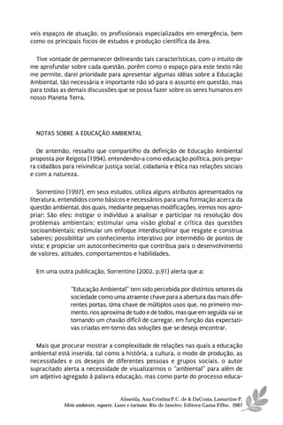 veis espaços de atuação, os profissionais especializados em emergência, bem
como os principais focos de estudos e produção científica da área.

  Tive vontade de permanecer delineando tais características, com o intuito de
me aprofundar sobre cada questão, porém como o espaço para este texto não
me permite, darei prioridade para apresentar algumas idéias sobre a Educação
Ambiental, tão necessária e importante não só para o assunto em questão, mas
para todas as demais discussões que se possa fazer sobre os seres humanos em
nosso Planeta Terra.




  NOTAS SOBRE A EDUCAÇÃO AMBIENTAL

  De antemão, ressalto que compartilho da definição de Educação Ambiental
proposta por Reigota (1994), entendendo-a como educação política, pois prepa-
ra cidadãos para reivindicar justiça social, cidadania e ética nas relações sociais
e com a natureza.

   Sorrentino (1997), em seus estudos, utiliza alguns atributos apresentados na
literatura, entendidos como básicos e necessários para uma formação acerca da
questão ambiental, dos quais, mediante pequenas modificações, iremos nos apro-
priar: São eles: instigar o indivíduo a analisar e participar na resolução dos
problemas ambientais; estimular uma visão global e crítica das questões
socioambientais; estimular um enfoque interdisciplinar que resgate e construa
saberes; possibilitar um conhecimento interativo por intermédio de pontos de
vista; e propiciar um autoconhecimento que contribua para o desenvolvimento
de valores, atitudes, comportamentos e habilidades.

  Em uma outra publicação, Sorrentino (2002, p.91) alerta que a:

                “Educação Ambiental” tem sido percebida por distintos setores da
                sociedade como uma atraente chave para a abertura das mais dife-
                rentes portas. Uma chave de múltiplos usos que, no primeiro mo-
                mento, nos aproxima de tudo e de todos, mas que em seguida vai se
                tornando um chavão difícil de carregar, em função das expectati-
                vas criadas em torno das soluções que se deseja encontrar.

  Mais que procurar mostrar a complexidade de relações nas quais a educação
ambiental está inserida, tal como a história, a cultura, o modo de produção, as
necessidades e os desejos de diferentes pessoas e grupos sociais, o autor
supracitado alerta a necessidade de visualizarmos o “ambiental” para além de
um adjetivo agregado à palavra educação, mas como parte do processo educa-


                                       Almeida, Ana Cristina P.C. de & DaCosta, Lamartine P.
             Meio ambiente, esporte, Lazer e turismo. Rio de Janeiro: Editora Gama Filho, 2007
 