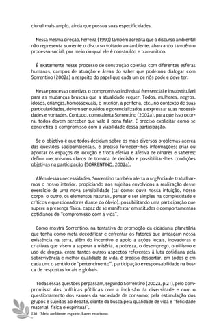 cional mais amplo, ainda que possua suas especificidades.

  Nessa mesma direção, Ferreira (1999) também acredita que o discurso ambiental
não representa somente o discurso voltado ao ambiente, abarcando também o
processo social, por meio do qual ele é construído e transmitido.

  É exatamente nesse processo de construção coletiva com diferentes esferas
humanas, campos de atuação e áreas do saber que podemos dialogar com
Sorrentino (2002a) a respeito do papel que cada um de nós pode e deve ter.

  Nesse processo coletivo, o compromisso individual é essencial e insubstituível
para as mudanças bruscas que a atualidade requer. Todos, mulheres, negros,
idosos, crianças, homossexuais, o interior, a periferia, etc., no contexto de suas
particularidades, devem ser ouvidos e potencializados a expressar suas necessi-
dades e vontades. Contudo, como alerta Sorrentino (2002a), para que isso ocor-
ra, todos devem perceber que vale à pena falar. É preciso explicitar como se
concretiza o compromisso com a viabilidade dessa participação.

  Se o objetivo é que todos decidam sobre os mais diversos problemas acerca
das questões socioambientais, é preciso fornecer-lhes informações; criar ou
apontar os espaços de locução e troca efetiva e afetiva de olhares e saberes;
definir mecanismos claros de tomada de decisão e possibilitar-lhes condições
objetivas na participação (SORRENTINO, 2002a).

  Além dessas necessidades, Sorrentino também alerta a urgência de trabalhar-
mos o nosso interior, propiciando aos sujeitos envolvidos a realização desse
exercício de uma nova sensibilidade (tal como: ouvir nossa intuição, nosso
corpo, o outro, os elementos naturais, pensar e ser simples na complexidade e
críticos e questionadores diante do óbvio), possibilitando uma participação que
supere a presença física, capaz de se manifestar em atitudes e comportamentos
cotidianos de “compromisso com a vida”.

   Como mostra Sorrentino, na tentativa de promoção da cidadania planetária
que tenha como meta decodificar e enfrentar os fatores que ameaçam nossa
existência na terra, além do incentivo e apoio a ações locais, inovadoras e
criativas que visem a superar a miséria, a pobreza, o desemprego, o niilismo e
uso de drogas, entre tantos outros aspectos referentes à luta cotidiana pela
sobrevivência e melhor qualidade de vida, é preciso despertar, em todos e em
cada um, o sentido de “pertencimento”, participação e responsabilidade na bus-
ca de respostas locais e globais.

  Todas essas questões perpassam, segundo Sorrentino (2002a, p.21), pelo com-
promisso das políticas públicas com a inclusão da diversidade e com o
questionamento dos valores da sociedade de consumo; pela estimulação dos
grupos e sujeitos ao debate, diante da busca pela qualidade de vida e “felicidade
material, física e espiritual”.
230 Meio ambiente, esporte, Lazer e turismo
 