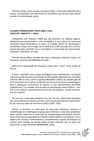 Afinal de contas, como ressalta Layargues (2002), a educação ambiental não é
neutra, mas ideológica. Ela representa um ato político que tem por base valores
visando à transformação social.




ALGUMAS CONSIDERAÇÕES FINAIS SOBRE LAZER,
EDUCAÇÃO AMBIENTAL E AMOR

  Compartilho com Touraine (1989) que não devemos, em hipótese alguma,
adaptarmo-nos passivamente a uma sociedade e a uma cultura de massa que
escondem forças dominadoras, as quais, na verdade, devem ser banalizadas e
combatidas. O que está em jogo não é a defesa da ordem passada nem a aceita-
ção da desordem presente; mas a concepção e a construção de novas formas,
coletivas e individuais, de vida.

  Partindo dessas idéias, acredito que lazer e educação ambiental trazem, em
sua práxis, potentes possibilidades de saída.

   Refiro-me à necessidade de recuperar o lazer como “licere”, lícito, poder ter
direito.

   O lazer, entendido como espaço privilegiado para manifestação e produção
culturais vai além da mera transmissão de informações referentes aos conteúdos
culturais. Não se trata, como já apontou Marcellino (2002), da consideração de
um instrumento leve e eficaz, facilitador do processo de ensino-aprendizagem,
para a adequação conformista de sujeitos a uma inquestionável sociedade
estabelecida. É, na verdade, uma questão de participação cultural efetiva - usu-
fruir e criar cultura - uma das bases do exercício da cidadania, visando à autono-
mia dos sujeitos.

  Por sua vez, a educação ambiental traz, em sua raiz, importantes princípios
que nos conduzem ao mesmo caminho, como foi possível salientar anteriormen-
te, por meio das idéias de Sorrentino (2002a, 2002, 1997).

  Dentre os desafios na realização da educação ambiental, relativos à
sensibilização e à mobilização do grupo para enfrentar e solucionar problemas;
estão aqueles referentes à construção de situações/jogos/simulações que per-
mita o exercício da capacidade de trabalho interdisciplinar e intersaberes, com o
objetivo de construir conhecimentos e procedimentos capazes de preparar os
sujeitos para tomadas de decisão sobre grandes impasses com os quais nos
deparamos, a cada momento (SORRENTINO, 2002).


                                      Almeida, Ana Cristina P.C. de & DaCosta, Lamartine P.
            Meio ambiente, esporte, Lazer e turismo. Rio de Janeiro: Editora Gama Filho, 2007
 
