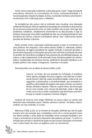 Assim como a educação ambiental, a educação para o lazer 6 exige tomada de
consciência referente às contradições de nossa contemporaneidade e à
humanização das relações fundadas na ética, mantendo interfaces extremamen-
te preciosas com a educação para a cidadania.

  As emergências são outras: não se pretende mais visualizar uma educação
ambiental movida por oficinas repetitivas esvaziadas de conteúdos e desconectas
de um processo educacional como um todo; também não se quer mais fugir dos
problemas cotidianos, simplesmente divertindo-se ou descansando. O que se
almeja é a busca por uma melhor qualidade de vida, em um espaço/tempo em que
possamos ser críticos, criativos e sonhadores. Nessa “luta”, todos temos nossas
parcelas de direitos e deveres.

   Neste sentido, tanto a educação ambiental quanto o lazer se constituem em
atos políticos. Por enquanto, como alerta Santos (2000), é, sobretudo, política
das empresas, da lógica excludente do capital. Contudo, é possível perceber o
atrevimento de grupos e instituições que procuram estimular a produção de lazer
(e também de consciência ecológica) mais próximo da sensibilidade popular, da
cultura, e não simplesmente só do mercado. Essas iniciativas podem ser estimu-
ladas e multiplicadas de inúmeras formas, podendo (e devendo) obedecer a um
projeto político mais amplo, transgressor, coerente e inovador.

  Permanecendo com as idéias de Santos (2000, p.36):

                 trata-se, no fundo, de uma questão de civilização. O problema
                 não é, apenas, proteger recursos e lugares, mas valorizar a essên-
                 cia do homem. Além de cuidar da biodiversidade, trata-se de sal-
                 vaguardar e potencializar a sociodiversidade, que acompanha e
                 qualifica a diversidade dos lugares, dos quais constitui, ao mesmo
                 tempo, atributo e riqueza. Trata-se, a partir disso, da construção
                 de um novo mundo, com a busca da plenitude, onde a vida seja
                 vivida como troca e onde o qualitativo seja dominante, permitin-
                 do que se instale no planeta o homem integral.

  Gostaria de encerrar este artigo refletindo um pouco sobre os valores que
deveriam estar embutidos nesses “direitos, deveres e sonhos”. Um deles, impres-
cindível, em meu entender, é o amor.

  Maturana (1998, p.22), ao se remeter às emoções, defende que não há ação
humana sem uma emoção que a estabeleça como tal e a torne possível como
ato. Nesse sentido, o amor pode ser entendido como a emoção fundadora, sem
a qual a convivência se tornaria impossível. Nas palavras do autor: “o amor é a
emoção que constitui o domínio de ações em que nossas interações recorrentes
com o outro fazem do outro um legítimo outro na convivência”.


232 Meio ambiente, esporte, Lazer e turismo
 