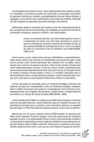 As interações recorrentes no amor, como explicita Maturana, tendem a ampli-
ar e estabilizar a convivência; porém, por outro lado, as interações recorrentes
na agressão interferem e rompem a possibilidade de conviver. Nessa direção, a
linguagem, como domínio de coordenações consensuais de conduta, não pode
ter sido originada na agressão, pois esta restringe a convivência.

  Infelizmente, pode-se constatar que a palavra amor tem sido bastante altera-
da; a emoção por ela encerrada perdeu sua vitalidade, provavelmente devido às
conotações complexas, especiais e difíceis a ela relacionados.

               O amor é constitutivo da vida, mas não é nada especial. O amor é
               o fundamento do social, mas nem toda convivência é social. O
               amor é a emoção que constitui o domínio de condutas em que se
               dá a operacionalidade da aceitação do outro (...) sem a aceitação
               do outro na convivência não há fenômeno social (MATURANA,
               1988, p.23).

   Como mostra o autor, ainda somos animais colheitadores, compartilhadores,
ainda somos animais que vivemos na coordenação consensual de ações, ainda
somos animais cujos machos participam dos cuidados com os bebês, somos
animais que vivemos em pequenos grupos, ainda somos animais sensuais que
vivem espontaneamente no tocar e acariciar mútuos. Porém, preliminarmente,
somos ainda animais dependentes do amor. Este, por sua vez, é a emoção central
na história evolutiva humana desde o início; é a condição necessária para o
desenvolvimento físico, comportamental, psíquico, social e espiritual das crian-
ças, bem como para a conservação de todas essas esferas na vida adulta.

   O amor não pode ser entendido como um fenômeno biológico eventual nem
especial; ele deve ser compreendido como um fenômeno biológico cotidiano,
básico e diário no humano. Isso pode ser constatado por meio da forma como,
freqüentemente, ele é negado culturalmente, criando limites na legitimidade da
convivência, em função de outras emoções (MATURANA, 1988).

  Conforme Maturana (1988), na medida em que diferentes emoções constituem
domínios de ações distintas, haverá diferentes tipos de relações humanas, de-
pendendo da emoção que as sustente e será necessário observar as emoções
para distinguir os diferentes tipos de relações humanas, já que estas as definem.

  Mesmo que em um outro contexto, Warat (1989) também se aproxima das
idéias acima expostas. É preciso resgatar a ética da preservação da existência
baseada no amor e na solidariedade. Pensar o amor como dimensões simbólica
e emancipatória potencializa a preservação da condição humana pela preserva-
ção dos desejos. Warat (1989), sutilmente, lembra que: se sabemos como amar,
também sabemos como viver. E, por sua vez, só é criado um espaço de transfor-


                                      Almeida, Ana Cristina P.C. de & DaCosta, Lamartine P.
            Meio ambiente, esporte, Lazer e turismo. Rio de Janeiro: Editora Gama Filho, 2007
 