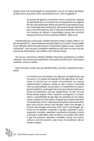 mação social e de emancipação se, previamente, cria-se um espaço de desejo,
de afeto entre as pessoas. Daí a necessidade de um “amor de gigantes”:

                 Os amores de gigantes constituem, entre os parceiros, espaços
                 de afetividade que se convertem em um depositário dos enigmas
                 da vida. Uma disposição afetiva que permite a percepção de que,
                 sem a plenitude dos sentimentos, não existem forças suficientes
                 para a transformação da vida. É impossível pretender uma troca
                 nos sistemas de valores e necessidades sociais sem construir
                 espaços de ternura entre as pessoas (WARAT, 1989, p.22).

  Contribuindo para a discussão, também são bem-vindas as idéias sobre o “sa-
ber da experiência”, apresentadas por Bondía (2002), ao se referir à necessidade
de as reflexões sobre educação estarem, diretamente, ligadas ao par “experiên-
cia/sentido”, uma vez que a verdadeira experiência está cada vez mais rara por
excesso de informações e de trabalho e por falta de tempo.

  Por sua vez, mencionar e almejar trabalhos educativos qualitativos e comple-
mentares, transmissores de experiência, clama pelo conceito amor, muito pouco
lembrado, nessas ocasiões.

  Cabe mencionar, então, que, para Bondía (2002, p.20-28), a experiência repre-
senta:

                 um encontro ou uma relação com algo que se experimenta, que
                 se prova (...). O sujeito da experiência tem algo desse ser fasci-
                 nante (o pirata) que se expõe atravessando um espaço
                 indeterminado e perigoso, pondo-se nele à prova e buscando
                 nele sua oportunidade, sua ocasião (...). A experiência é a passa-
                 gem da existência, a passagem de um ser que não tem essência ou
                 razão ou fundamento, mas que simplesmente “ex-iste” de uma
                 forma sempre singular, finita, imanente, contingente (...). A expe-
                 riência, a possibilidade de que algo nos aconteça ou nos toque,
                 requer um gesto de interrupção, um gesto que é quase impossível
                 nos tempos que correm: requer parar para pensar, parar para olhar,
                 parar para escutar, pensar mais devagar, olhar mais devagar, e
                 escutar mais devagar; parar para sentir, sentir mais devagar, de-
                 morar-se nos detalhes, suspender a opinião, suspender o juízo,
                 suspender a vontade, suspender o automatismo da ação, cultivar
                 a atenção e a delicadeza, abrir os olhos e os ouvidos, falar sobre
                 o que nos acontece, aprender a lentidão, escutar aos outros,
                 cultivar a arte do encontro, calar muito, ter paciência e dar-se
                 tempo e espaço.




234 Meio ambiente, esporte, Lazer e turismo
 