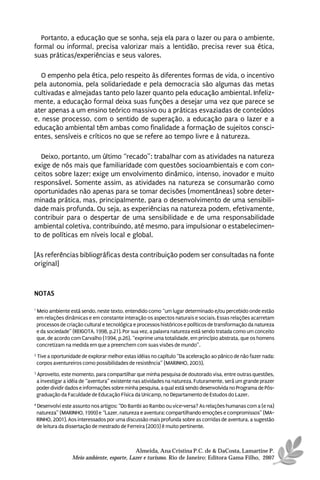 Portanto, a educação que se sonha, seja ela para o lazer ou para o ambiente,
formal ou informal, precisa valorizar mais a lentidão, precisa rever sua ética,
suas práticas/experiências e seus valores.

   O empenho pela ética, pelo respeito às diferentes formas de vida, o incentivo
pela autonomia, pela solidariedade e pela democracia são algumas das metas
cultivadas e almejadas tanto pelo lazer quanto pela educação ambiental. Infeliz-
mente, a educação formal deixa suas funções a desejar uma vez que parece se
ater apenas a um ensino teórico massivo ou a práticas esvaziadas de conteúdos
e, nesse processo, com o sentido de superação, a educação para o lazer e a
educação ambiental têm ambas como finalidade a formação de sujeitos consci-
entes, sensíveis e críticos no que se refere ao tempo livre e à natureza.

  Deixo, portanto, um último “recado”: trabalhar com as atividades na natureza
exige de nós mais que familiaridade com questões socioambientais e com con-
ceitos sobre lazer; exige um envolvimento dinâmico, intenso, inovador e muito
responsável. Somente assim, as atividades na natureza se consumarão como
oportunidades não apenas para se tomar decisões (momentâneas) sobre deter-
minada prática, mas, principalmente, para o desenvolvimento de uma sensibili-
dade mais profunda. Ou seja, as experiências na natureza podem, efetivamente,
contribuir para o despertar de uma sensibilidade e de uma responsabilidade
ambiental coletiva, contribuindo, até mesmo, para impulsionar o estabelecimen-
to de políticas em níveis local e global.

[As referências bibliográficas desta contribuição podem ser consultadas na fonte
original]



NOTAS

1
    Meio ambiente está sendo, neste texto, entendido como “um lugar determinado e/ou percebido onde estão
    em relações dinâmicas e em constante interação os aspectos naturais e sociais. Essas relações acarretam
    processos de criação cultural e tecnológica e processos históricos e políticos de transformação da natureza
    e da sociedade” (REIGOTA, 1998, p.21). Por sua vez, a palavra natureza está sendo tratada como um conceito
    que, de acordo com Carvalho (1994, p.26), “exprime uma totalidade, em princípio abstrata, que os homens
    concretizam na medida em que a preenchem com suas visões de mundo”.
2
    Tive a oportunidade de explorar melhor estas idéias no capítulo “Da aceleração ao pânico de não fazer nada:
    corpos aventureiros como possibilidades de resistência” (MARINHO, 2003).
3
    Aproveito, este momento, para compartilhar que minha pesquisa de doutorado visa, entre outras questões,
    a investigar a idéia de “aventura” existente nas atividades na natureza. Futuramente, será um grande prazer
    poder dividir dados e informações sobre minha pesquisa, a qual está sendo desenvolvida no Programa de Pós-
    graduação da Faculdade de Educação Física da Unicamp, no Departamento de Estudos do Lazer.
4
    Desenvolvi este assunto nos artigos: “Do Bambi ao Rambo ou vice-versa? As relações humanas com a (e na)
    natureza” (MARINHO, 1999) e “Lazer, natureza e aventura: compartilhando emoções e compromissos” (MA-
    RINHO, 2001). Aos interessados por uma discussão mais profunda sobre as corridas de aventura, a sugestão
    de leitura da dissertação de mestrado de Ferreira (2003) é muito pertinente.



                                              Almeida, Ana Cristina P.C. de & DaCosta, Lamartine P.
                    Meio ambiente, esporte, Lazer e turismo. Rio de Janeiro: Editora Gama Filho, 2007
 