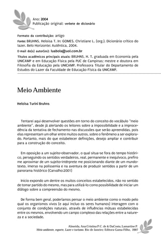 Ano: 2004
          Publicação original: verbete de dicionário


Formato da contribuição: artigo
Fonte: BRUHNS, Heloisa T. In: GOMES, Christiane L. (org.). Dicionário crítico do
lazer. Belo Horizonte: Autêntica, 2004.
E-mail do(s) autor(es): luabola@uol.com.br
Títulos acadêmicos principais atuais: BRUHNS, H. T. graduada em Economia pela
UNICAMP e em Educação Física pela PUC de Campinas; mestre e doutora em
Filosofia da Educação pela UNICAMP. Professora Titular do Departamento de
Estudos do Lazer da Faculdade de Educação Física da UNICAMP.




Meio Ambiente
Heloísa Turini Bruhns



  Tentarei aqui desenvolver questões em torno do conceito do vocábulo “meio
ambiente”, desde já alertando os leitores sobre a impossibilidade e a improce-
dência da tentativa de fechamento nas discussões que serão apreendidas, pois
elas representam um olhar entre muitos outros, sobre o fenômeno a ser explora-
do. Portanto, mais do que estabelecer definições, desejo ampliar e contribuir
para a construção do conceito.

  Em oposição a um sujeito-observador, o qual situa-se fora do tempo históri-
co, perseguindo os sentidos verdadeiros, real, permanente e inequívoco, prefiro
me aproximar de um sujeito-intérprete me posicionando diante de um mundo-
texto, imerso na polissemia e na aventura de produzir sentidos a partir de um
panorama histórico (Carvalho:2001)

  Inicio expondo um dentre os muitos conceitos estabelecidos, não no sentido
de tomar partido do mesmo, mas para utilizá-lo como possibilidade de iniciar um
diálogo sobre a compreensão do mesmo.

  De forma bem geral, poderíamos pensar o meio ambiente como o modo pelo
qual os organismos vivos (e aqui incluo os seres humanos) interagem com o
conjunto de condições naturais, através de influências mútuas estabelecidas
entre os mesmos, envolvendo um campo complexo das relações entre a nature-
za e a sociedade.

                                      Almeida, Ana Cristina P.C. de & DaCosta, Lamartine P.
            Meio ambiente, esporte, Lazer e turismo. Rio de Janeiro: Editora Gama Filho, 2007
 