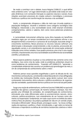 De modo a contribuir com o debate, busco Reigota (1998:21), o qual define
meio ambiente como “um lugar determinado ou percebido onde estão em rela-
ções dinâmicas e em constante interação os aspectos naturais e sociais. Essas
relações acarretam processos de criação cultural e tecnológica e processos
históricos e políticos de transformação da natureza e da sociedade”.

  Assim, a compreensão ultrapassa a idéia do meio que circunda espécies e
populações biológicas, situando o ambiente como categoria sociológica (não
biológica), relacionada a uma racionalidade social, onde estariam envolvidos
comportamentos, valores e saberes, bem como novos potenciais produtivos
(Leff:2000)

   A racionalidade instrumental utilitarista numa ética baseada em benefícios
imediatos regeu por um tempo considerável (se é que podemos afirmar o seu
desaparecimento) a economia e o processo de acumulação, buscando atingir o
crescimento econômico. Nesse processo os recursos naturais sofreram uma
deterioração e devastação comprometendo a vida no planeta, provocando de-
sigualdades sociais e um entendimento equivocado de conservação ambiental
traduzida como nichos isolados. Esse quadro provocou uma crise e uma reação
contrária, impulsionando uma nova racionalidade social diferente da racionalidade
científica prevalecente.

  Nesse aspecto podemos visualizar a crise ambiental não somente como crise
ecológica, mas como crise da razão, onde os problemas ambientais situam-se
como problemas do conhecimento. Trazendo Leff (2000:217), “apreender a
complexidade ambiental não constitui um problema de aprendizagem do meio, e
sim de compreensão do conhecimento sobre o meio”.

  Podemos pensar essas questões engatilhadas a partir da década de 60, nos
movimentos contraculturais, constituindo e desembocando em crises deflagradas
no âmbito das instituições (família, ensino, igreja dentre outras), bem como
contestando instrumentos sócio-culturais e político-econômicos de organiza-
ção das sociedades, questionando teorias e práticas em torno da luta pelo poder.

   Surge uma noção de ambientalismo, conforme Cascino (1998:266) na qual está
embutida não apenas a preservação, de maneira isolada e estanque, mas inte-
grando uma infinidade de conteúdos, de complexificação do conhecimento,
articulando uma visão diferenciada sobre os acontecimentos naturais, sócio-
culturais, político-econômicos, num entendimento do ser humano como ele-
mento co-responsável, fundamental, em tudo o que ocorre no âmbito da sobre-
vivência física do planeta e da própria qualidade de vida em um sentido amplo,
renovado e diferenciado”. Nessa direção, prossegue o autor, “as novas configu-
rações do expressar a política, o fazer reivindicações, o agir sobre os temas de
interesses e importância na defesa de territórios existenciais coletivos e indivi-



238 Meio ambiente, esporte, Lazer e turismo
 