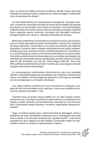 duais, se reveste de inéditas estruturas simbólicas, abrindo campos até então
intocados da expressão humana, rompendo com velhas mensagens, envelhecidas
cores de expressão dos desejos”.

   Um novo ambientalismo, em contraposição à concepção de “proteção à natu-
reza” presente em instituições provindas do século XIX (sociedades de proteção
da natureza, da vida selvagem, dos animais etc.) procede, como mostra Diegues
(1996:39), desse movimento ativista crítico da sociedade tecnológico-industrial
(tanto capitalista quanto socialista), cerceadora das liberdades individuais,
homogeneizadora das culturas e, sobretudo, destruidora da natureza.

   Movimento ambientalista constituindo-se em alvo de censuras, pois represen-
tava um modelo importado dos países industrializados, nascido com a opulência
da riqueza rejeitando o industrialismo e os valores consumistas), não refletindo
aspirações e conceitos sobre a relação homem/natureza dos países subdesen-
volvidos, pois muito raramente incluíam o problema da pobreza e, principalmen-
te, a má distribuição de renda. Os movimentos ambientalistas nos países subde-
senvolvidos estão diretamente relacionados com as condições de produção e de
satisfação das necessidades básicas da população, portanto implicam em quali-
dade de vida. Entretanto, nos anos 80, coloca Diegues (ibid.:38), “ficou mais
difícil a defesa do ambientalismo primeiro-mundista, por causa da grave recessão
que gerou altas taxas de desemprego”.

   As contrapropostas ambientalistas direcionaram-se para uma sociedade
libertária, constituída de pequenas comunidades auto-suficientes, utilizando uma
ciência, um trabalho e uma tecnologia não alienante e a afirmação da sociedade
civil em contraposição a um Estado centralizador.

   Uma utopia simplista manifestou-se nesse movimento de ruralização e pro-
posta de volta às comunidades rurais, qual seja, o retorno aos modelos de con-
vívio dos pequenos povoados e vilas.

    Trazendo temas de grande alcance político em seu bojo (energia nuclear,
autonomia local, crescimento econômico), desencadearam um afastamento em
relação ao poder instituído, concomitantemente colocando-se como força po-
lítica, conquistando espaços (partidos, ministérios, organizações não-governa-
mentais)

   Surgiu um âmbito propício para o desenvolvimento de abordagens, temas e
problemas até então considerados irrelevantes para a investigação social. Não
mais se atendo à narrativa das conquistas dos “grandes homens”, esses temas
expandiram-se para aspectos da vida cotidiana, examinando modos de amar,
trabalhar, divertir-se, práticas e representações corporais.



                                      Almeida, Ana Cristina P.C. de & DaCosta, Lamartine P.
            Meio ambiente, esporte, Lazer e turismo. Rio de Janeiro: Editora Gama Filho, 2007
 