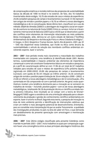 de comprovações empíricas e revisões teóricas das propostas de sustentabilidade
típicas da década de 1990 no Brasil e no exterior. De fato, dos 16 trabalhos
inventariados deste estágio, 18,7% são estudos de caso e relatos de experiência;
25,0% compõem pesquisas de campo e levantamentos (surveys); 37,5% represen-
tam artigos de revisão e position papers, e 18,7% se referem a novas abordagens
metodológicas e de re-conceituação. Neste último item, classificam-se o uso do
método Delphi de Almeida (2000) e a abordagem do imaginário social em espor-
tes de aventura na natureza de Costa (2000). Entre os surveys, inclui-se o levan-
tamento internacional de DaCosta (2001) para o ECSS que se desenvolve a partir
dos conflitos entre elementos de intervenção relacionados ao meio ambiente.
Desta investigação, aliás, derivou-se um outro estudo de DaCosta (“Conflitos
Ambientalistas do Desporto e da Educação Física e a Nova Cidadania Ecológica”,
in Vargas, A. (Ed.), Desporto e Tramas Sociais, Sprint, Rio de Janeiro, 2001, pp. 91
– 104) não disponível nesta Coletânea, que incide na ética como âncora da
sustentabilidade e veículo da solução dos inevitáveis conflitos ambientais en-
volvendo esporte, lazer e turismo.

2003 – 2007 Este período revela mais claramente a maturidade dos trabalhos
inventariados em conjunto, uma tendência já identificada desde 2001. Nestes
termos, sustentabilidade e impacto ambiental são elementos de importância
consensual e como tal constituem fundamentos básicos em estudos e pesquisas.
Já o perfil de caracterização define-se com 17,9% de um total de 67 trabalhos
voltados para estudos de caso e relatos de experiência (cifra próxima àquela
registrada em 2000-2002); 20,8% são pesquisas de campo e levantamentos
(surveys), com queda de 4% em relação ao triênio anterior; 34,3% constituem
artigos de revisão e position papers (redução de 3% em relação a 2000 – 2002); e
23,8% se referem a novas abordagens metodológicas e de re-conceituação, cifra
aumentada em 5% comparando-se com o período anterior. No geral, esses quan-
titativos revelam uma tendência dominante para a inovação ao se somarem os
trabalhos de revisão – incluindo position papers - com os de novas abordagens
metodológicas, totalizando 58,3% da produção técnica e científica arrolada nes-
ta amostra indicativa. Este resultado ao se cotejar com a teoria de Sinclair-
Desgagné (1999) sugere a existência de uma orientação adequada para o desen-
volvimento da produção e gestão do conhecimento científico-ambientalista em
esporte, lazer e turismo no Brasil. Segundo esta teoria, a pesquisa de inovação na
área de meio ambiente permite a identificação de intervenções seletivas que
criam um melhor e mais abrangente potencial de desenvolvimento. Entretanto,
para se consolidar esta interpretação há que se avaliar futuramente a qualidade
das investigações produzidas no país na área de saber em foco, o que demanda
um desdobramento da presente apreciação com amostragem e monitoração
mais precisas.

2006 – 2007 Este último estágio classificado pela presente Coletânea como
inserido no período 2003 - 2007, inclui trabalhos os quais por comparação suge-
rem haver uma convergência entre as duas principais abordagens históricas dos



24 Meio ambiente, esporte, Lazer e turismo
 