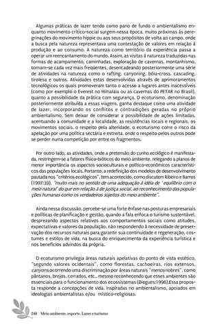Algumas práticas de lazer tendo como pano de fundo o ambientalismo en-
quanto movimento crítico-social surgem nessa época, muito próximas às pere-
grinações do movimento hippie ou aos seus propósitos de volta ao campo, onde
a busca pela natureza representava uma contestação de valores em relação à
produção e ao consumo. A natureza como território da experiência passa a
operar um reencantamento do mundo. Assim, as visitas à natureza traduzidas nas
formas de acampamento, caminhadas, exploração de cavernas, montanhismo,
tornam-se cada vez mais freqüentes, desencadeando posteriormente uma série
de atividades na natureza como o rafting, canyoning, bóia-cross, cascading,
tirolesa e outros. Atividades estas desenvolvidas através de aprimoramentos
tecnológicos os quais promoveram tanto o acesso a lugares antes inacessíveis
(como por exemplo o Everest no Himalaia ou as cavernas do PETAR no Brasil),
quanto a possibilidade da prática com segurança. O ecoturismo, denominação
posteriormente atribuída a essas viagens, ganha destaque como uma atividade
de lazer, incorporando os conflitos e contradições geradas no próprio
ambientalismo. Sem deixar de considerar a possibilidade de ações limitadas,
acentuando a comunidade e a localidade, as resistências locais e regionais, os
movimentos sociais, o respeito pela alteridade, o ecoturismo corre o risco da
apelação por uma política sectária e estreita, onde o respeito pelos outros pode
se perder numa competição por entre os fragmentos.

  Por outro lado, as atividades, onde a pretensão do cunho ecológico é manifesta-
da, restringem-se a fatores físico-bióticos do meio ambiente, relegando a planos de
menor importância os aspectos socioculturais e político-econômicos característi-
cos das populações locais. Portanto, a redefinição dos modelos de desenvolvimento
pautada nos “critérios ecológicos”, tem acontecido, como discutem Ribeiro e Barros
(1997:39), “muito mais no sentido de uma adequação à idéia de ‘ equilíbrio com o
meio natural’ do que em relação à de justiça social, ao reconhecimento das popula-
ções humanas como os verdadeiros sujeitos do meio ambiente”.

  Ainda nessa discussão, percebe-se uma forte ênfase nas posturas empresariais
e políticas de planificação e gestão, quando a fala enfoca o turismo sustentável,
desprezando aspectos relativos aos comportamentos sociais como atitudes,
expectativas e valores da população, não respondendo à necessidade de preser-
vação dos recursos naturais para garantir sua continuidade e regeneração, cos-
tumes e estilos de vida, na busca do enriquecimento da experiência turística e
nos benefícios advindos da própria.

  O ecoturismo privilegia áreas naturais apelativas do ponto de vista estético,
“segundo valores ocidentais”, como florestas, cachoeiras, rios extensos,
canyons,ocorrendo uma discriminação por áreas naturais “menos nobres”, como
pântanos, brejos, cerrados, etc., mesmo reconhecendo que esses ambientes são
essenciais para o funcionamento dos ecossistemas (Diegues:1996).Essa propos-
ta responde a concepções de vida, inspiradas no ambientalismo, apoiados em
ideologias ambientalistas e/ou místico-religiosas.


240 Meio ambiente, esporte, Lazer e turismo
 