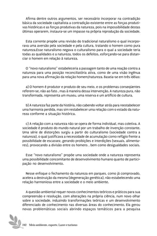Afirma dentre outros argumentos, ser necessário incorporar na contradição
básica da sociedade capitalista a contradição existente entre as forças produti-
vas históricas e as forças produtivas da natureza, pois na impossibilidade destas
últimas operarem, instaura-se um impasse na própria reprodução da sociedade.

  Esta corrente propõe uma revisão do tradicional naturalismo o qual incorpo-
rava uma aversão pela sociedade e pela cultura, tratando o homem como pura
natureza.Esse naturalismo negava o culturalismo para o qual a sociedade teria
todas as qualidades e a natureza, todos os defeitos, esforçando-se para distan-
ciar o homem em relação à natureza.

  O “novo naturalismo” estabeleceria a passagem tanto de uma reação contra a
natureza para uma posição reconciliatória ativa, como de uma visão ingênua
para uma nova afirmação da relação homem/natureza. Baseia-se em três idéias:

   a) O homem é produtor e produto de seu meio, e os problemas conseqüentes
referem-se, não ao fato , mas à maneira dessa intervenção. A natureza pura, não
transformada, representa um museu, uma reserva e um artifício de cultura.

  b) A natureza faz parte da história, não cabendo voltar atrás para reestabelecer
uma harmonia perdida, mas sim restabelecer uma relação com o estado da natu-
reza conforme a situação histórica.

  c) A relação com a natureza não se opera de forma individual, mas coletiva. A
sociedade é produto do mundo natural por um trabalho de invenção constante.
Uma série de distorções surgiu a partir do culturalismo (sociedade contra a
natureza), o qual justificava a necessidade de acumulação como refúgio frente a
possibilidade de escassez, gerando proibições e interdições (sexuais, alimenta-
res), provocando a divisão entre os homens , bem como desigualdades sociais.

  Esse “novo naturalismo” propõe uma sociedade onde a natureza representa
uma possibilidade concomitante de desenvolvimento humano quanto de partici-
pação no desenvolvimento.

  Nesse enfoque o fechamento da natureza em parques, como já comprovado,
acelera a destruição da mesma (degeneração genética), não estabelecendo uma
relação harmoniosa entre a sociedade e o meio ambiente.

   A questão ambiental requer novos conhecimentos teóricos e práticos para sua
compreensão e resolução, com alterações na própria ciência, num novo olhar
sobre a sociedade, induzindo transformações teóricas e um desenvolvimento
diferenciado de conhecimento nas diversas áreas do conhecimento. Ela gerou
novas problemáticas sociais abrindo espaços temáticos para a pesquisa



242 Meio ambiente, esporte, Lazer e turismo
 