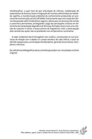 interdisciplinar, a qual mais do que articulação de ciências, colaboração de
especialistas de diversas áreas e integração de recortes selecionados da realida-
de, significa a transformação ambiental do conhecimento produzindo um pro-
cesso de reconstrução social (Leff:2000). Está presente aqui uma noção de ciên-
cia não pautada sobre fundamentos seguros, aberta para um processo de revisão
e autocrítica permanente, privilegiando o jogo das percepções criativas em de-
trimento da manipulação dogmática de fórmulas fechadas. Busca mais uma rela-
ção de conjunto e menos a busca precisa de fragmentos; mais a preocupação
pelo sentido das ações não se prendendo num enrijecimento racionalista.

   O saber ambiental não é homogêneo nem unitário, constituindo-se num pro-
cesso de relação com o objeto e o campo temático de cada ciência, o qual vai
abrindo espaços para a articulação interdisciplinar, gerando novas teorias, disci-
plinas e técnicas.

[As referências bibliográficas desta contribuição podem ser consultadas na fonte
original]




                                      Almeida, Ana Cristina P.C. de & DaCosta, Lamartine P.
            Meio ambiente, esporte, Lazer e turismo. Rio de Janeiro: Editora Gama Filho, 2007
 