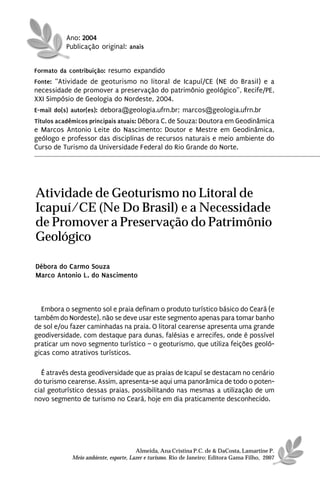 Ano: 2004
          Publicação original: anais


Formato da contribuição: resumo expandido
Fonte: “Atividade de geoturismo no litoral de Icapuí/CE (NE do Brasil) e a
necessidade de promover a preservação do patrimônio geológico”, Recife/PE,
XXI Simpósio de Geologia do Nordeste, 2004.
E-mail do(s) autor(es): debora@geologia.ufrn.br; marcos@geologia.ufrn.br
Títulos acadêmicos principais atuais: Débora C. de Souza: Doutora em Geodinâmica
e Marcos Antonio Leite do Nascimento: Doutor e Mestre em Geodinâmica,
geólogo e professor das disciplinas de recursos naturais e meio ambiente do
Curso de Turismo da Universidade Federal do Rio Grande do Norte.




Atividade de Geoturismo no Litoral de
Icapuí/CE (Ne Do Brasil) e a Necessidade
de Promover a Preservação do Patrimônio
Geológico

Débora do Carmo Souza
Marco Antonio L. do Nascimento



  Embora o segmento sol e praia definam o produto turístico básico do Ceará (e
também do Nordeste), não se deve usar este segmento apenas para tomar banho
de sol e/ou fazer caminhadas na praia. O litoral cearense apresenta uma grande
geodiversidade, com destaque para dunas, falésias e arrecifes, onde é possível
praticar um novo segmento turístico – o geoturismo, que utiliza feições geoló-
gicas como atrativos turísticos.

  É através desta geodiversidade que as praias de Icapuí se destacam no cenário
do turismo cearense. Assim, apresenta-se aqui uma panorâmica de todo o poten-
cial geoturístico dessas praias, possibilitando nas mesmas a utilização de um
novo segmento de turismo no Ceará, hoje em dia praticamente desconhecido.




                                      Almeida, Ana Cristina P.C. de & DaCosta, Lamartine P.
            Meio ambiente, esporte, Lazer e turismo. Rio de Janeiro: Editora Gama Filho, 2007
 
