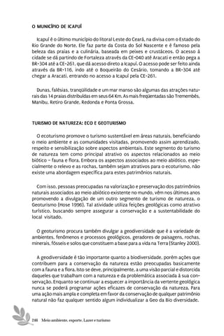 O MUNICÍPIO DE ICAPUÍ

  Icapuí é o último município do litoral Leste do Ceará, na divisa com o Estado do
Rio Grande do Norte. Ele faz parte da Costa do Sol Nascente e é famoso pela
beleza das praias e a culinária, baseada em peixes e crustáceos. O acesso à
cidade se dá partindo de Fortaleza através da CE-040 até Aracati e então pega a
BR-304 até a CE-261, que dá acesso direto a Icapuí. O acesso pode ser feito ainda
através da BR-116, indo até o Boqueirão do Cesário, tomando a BR-304 até
chegar a Aracati, entrando no acesso a Icapuí pela CE-261.

   Dunas, falésias, tranqüilidade e um mar manso são algumas das atrações natu-
rais das 14 praias distribuídas em seus 64 Km. As mais freqüentadas são Tremembés,
Manibu, Retiro Grande, Redonda e Ponta Grossa.



TURISMO DE NATUREZA: ECO E GEOTURISMO

  O ecoturismo promove o turismo sustentável em áreas naturais, beneficiando
o meio ambiente e as comunidades visitadas, promovendo assim aprendizado,
respeito e sensibilização sobre aspectos ambientais. Este segmento do turismo
de natureza tem como principal atrativo os aspectos relacionados ao meio
biótico – fauna e flora. Embora os aspectos associados ao meio abiótico, espe-
cialmente o relevo e as rochas, também sejam atrativos para o ecoturismo, não
existe uma abordagem específica para estes patrimônios naturais.

  Com isso, pessoas preocupadas na valorização e preservação dos patrimônios
naturais associados ao meio abiótico existente no mundo, vêm nos últimos anos
promovendo a divulgação de um outro segmento de turismo de natureza, o
Geoturismo (Hose 1996). Tal atividade utiliza feições geológicas como atrativo
turístico, buscando sempre assegurar a conservação e a sustentabilidade do
local visitado.

  O geoturismo procura também divulgar a geodiversidade que é a variedade de
ambientes, fenômenos e processos geológicos, geradores de paisagens, rochas,
minerais, fósseis e solos que constituem a base para a vida na Terra (Stanley 2000).

  A geodiversidade é tão importante quanto a biodiversidade, porém ações que
contribuem para a conservação da natureza estão preocupadas basicamente
com a fauna e a flora. Isto se deve, principalmente, a uma visão parcial e distorcida
daqueles que trabalham com a natureza e da problemática associada à sua con-
servação. Enquanto se continuar a esquecer a importância da vertente geológica
nunca se poderá programar ações eficazes de conservação da natureza. Para
uma ação mais ampla e completa em favor da conservação de qualquer patrimônio
natural não faz qualquer sentido algum individualizar a Geo da Bio diversidade.


246 Meio ambiente, esporte, Lazer e turismo
 