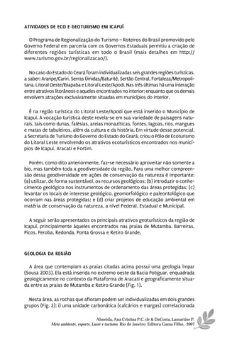ATIVIDADES DE ECO E GEOTURISMO EM ICAPUÍ

  O Programa de Regionalização do Turismo – Roteiros do Brasil promovido pelo
Governo Federal em parceria com os Governos Estaduais permitiu a criação de
diferentes regiões turísticas em todo o Brasil (mais detalhes em http://
www.turismo.gov.br/regionalizacao/).

   No caso do Estado do Ceará foram individualizadas seis grandes regiões turísticas,
a saber: Araripe/Cariri, Serras Úmidas/Baturité, Sertão Central, Fortaleza/Metropoli-
tana, Litoral Oeste/Ibiapaba e Litoral Leste/Apodi. Nas três últimas há uma interação
entre atrativos litorâneos e aqueles encontrados no interior; enquanto que os demais
envolvem atrações exclusivamente situadas em municípios do interior.

   É na região turística do Litoral Leste/Apodi que está inserido o Município de
Icapuí. A vocação turística deste revela-se em sua variedade de paisagens natu-
rais, tais como dunas, falésias, areias monazíticas, fontes, lagoas, rios, mangues
e matas de tabuleiros, além da cultura e da história. Em virtude desse potencial,
a Secretaria de Turismo do Governo do Estado do Ceará, criou o Pólo de Ecoturismo
do Litoral Leste envolvendo os atrativos ecoturísticos encontrados nos municí-
pios de Icapuí, Aracati e Fortim.

  Porém, como dito anteriormente, faz-se necessário aproveitar não somente a
bio, mas também toda a geodiversidade da região. Para uma melhor compreen-
são dessa geodiversidade em ações de conservação da natureza é importante:
(a) utilizar, de forma sustentável, os recursos geológicos; (b) introduzir o conhe-
cimento geológico nos instrumentos de ordenamento das áreas protegidas; (c)
levantar os locais de interesse geológico, geomorfológico e paleontológico que
ocorram nas áreas protegidas; e (d) criar projetos de educação ambiental em
matéria de conservação da natureza, a nível Federal, Estadual e Municipal.

   A seguir serão apresentados os principais atrativos geoturísticos da região de
Icapuí, principalmente àqueles encontrados nas praias de Mutamba, Barreiras,
Picos, Peroba, Redonda, Ponta Grossa e Retiro Grande.



GEOLOGIA DA REGIÃO

  A área que contemplam as praias citadas acima possui uma geologia ímpar
(Sousa 2003). Ela está inserida no extremo oeste da Bacia Potiguar, enquadrada
geologicamente no contexto da Plataforma de Aracati e geograficamente situa-
da entre as praias de Mutamba e Retiro Grande (Fig. 1).

  Nesta área, as rochas que afloram podem ser individualizadas em dois grandes
grupos (Fig. 2): i) uma unidade carbonática (calcários e margas) correlacionada

                                       Almeida, Ana Cristina P.C. de & DaCosta, Lamartine P.
             Meio ambiente, esporte, Lazer e turismo. Rio de Janeiro: Editora Gama Filho, 2007
 